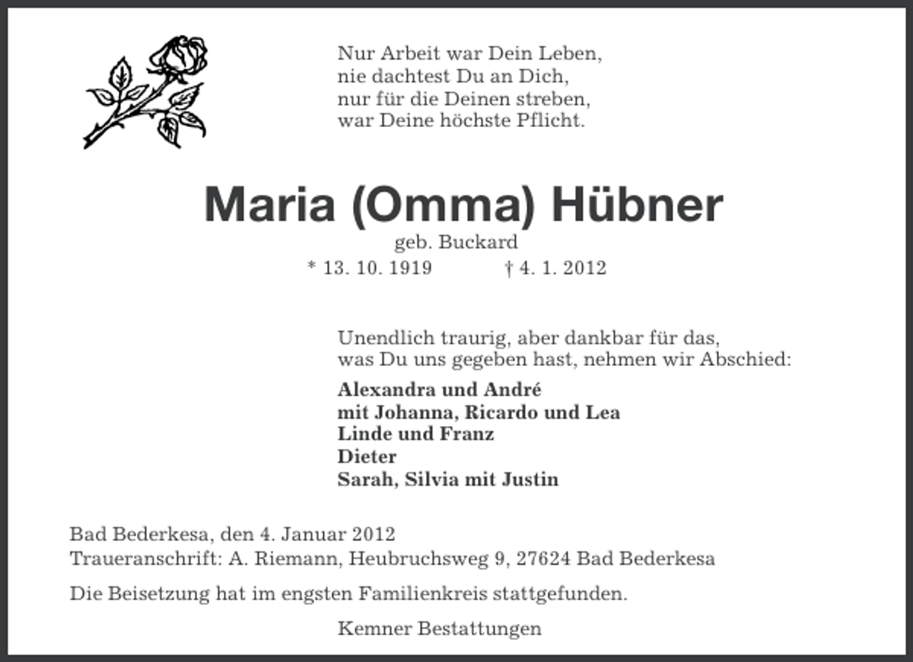 <p>Nur Arbeit war Dein Leben,<br />nie dachtest Du an Dich,<br />nur für die Deinen streben,<br />war Deine höchste Pflicht.</p><p>Maria (Omma) Hübner<br />geb. Buckard<br />* 13. 10. 1919<br />† 4. 1. 2012</p><p>Unendlich traurig, aber dankbar für das,<br />was Du uns gegeben hast, nehmen wir Abschied:<br />Alexandra und André<br />mit Johanna, Ricardo und Lea<br />Linde und Franz<br />Dieter<br />Sarah, Silvia mit Justin<br />Bad Bederkesa, den 4. Januar 2012<br />Traueranschrift: A. Riemann, Heubruchsweg 9, 27624 Bad Bederkesa<br />Die Beisetzung hat im engsten Familienkreis stattgefunden.<br />Kemner Bestattungen</p>