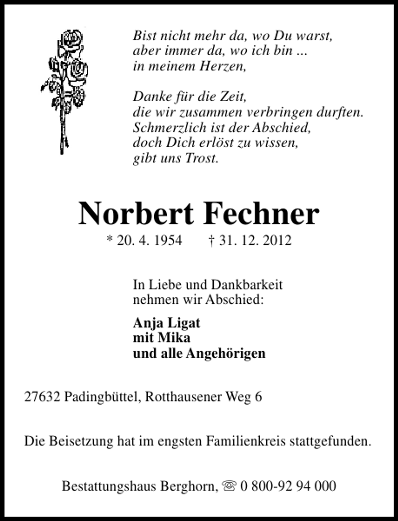 <p>Bist nicht mehr da, wo Du warst,<br />aber immer da, wo ich bin ...<br />in meinem Herzen,<br />Danke für die Zeit,<br />die wir zusammen verbringen durften.<br />Schmerzlich ist der Abschied,<br />doch Dich erlöst zu wissen,<br />gibt uns Trost.</p><p>Norbert Fechner<br />* 20. 4. 1954</p><p>† 31. 12. 2012</p><p>In Liebe und Dankbarkeit<br />nehmen wir Abschied:<br />Anja Ligat<br />mit Mika<br />und alle Angehörigen<br />27632 Padingbüttel, Rotthausener Weg 6<br />Die Beisetzung hat im engsten Familienkreis stattgefunden.<br />Bestattungshaus Berghorn, s 0 800-92 94 000</p>