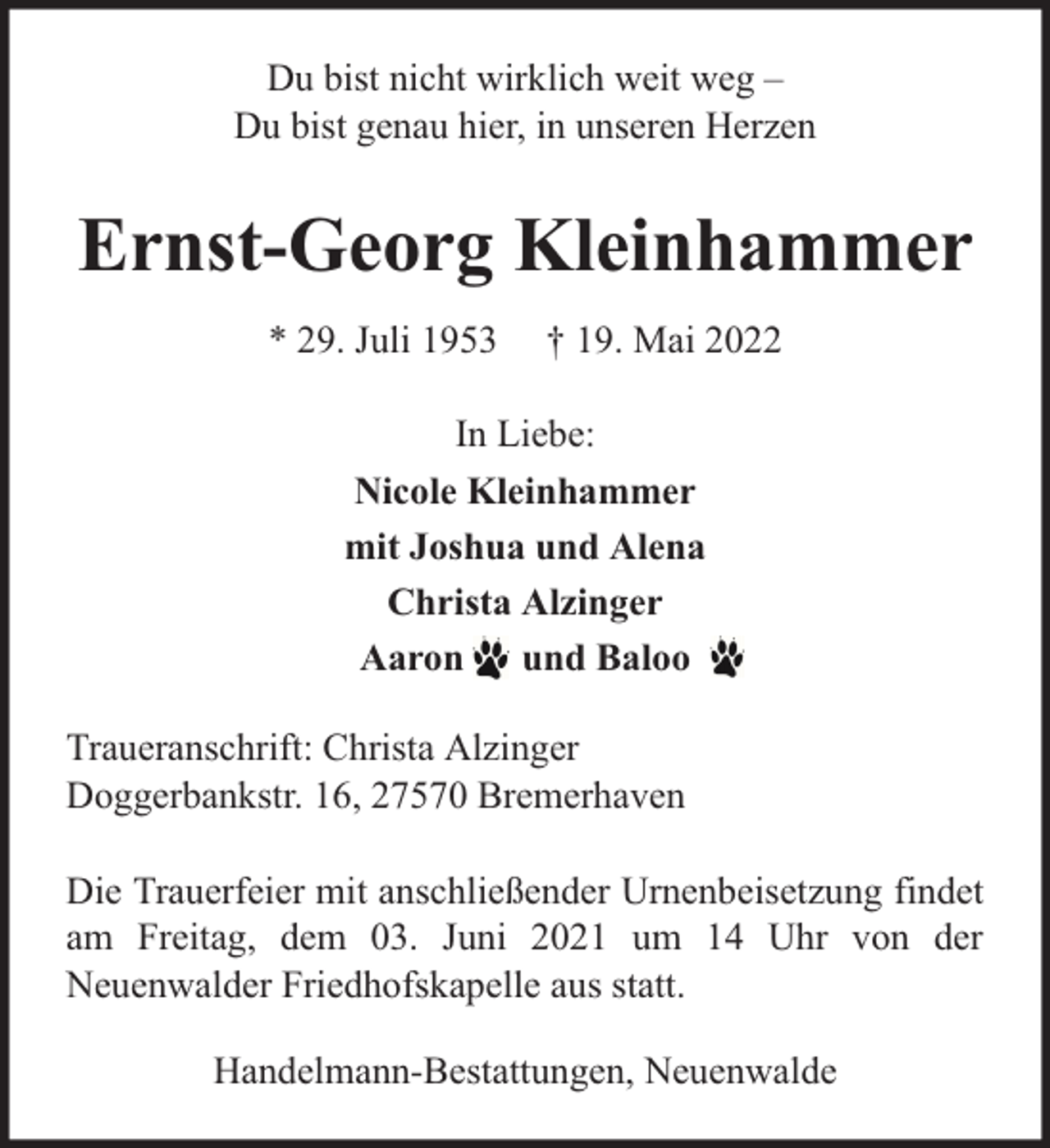 <p>Du bist nicht wirklich weit weg –<br />Du bist genau hier, in unseren Herzen</p><p>Ernst-Georg Kleinhammer<br />* 29. Juli 1953</p><p>† 19. Mai 2022</p><p>In Liebe:<br />Nicole Kleinhammer<br />mit Joshua und Alena<br />Christa Alzinger<br />Aaron und Baloo<br />Traueranschrift: Christa Alzinger<br />Doggerbankstr. 16, 27570 Bremerhaven<br />Die Trauerfeier mit anschließender Urnenbeisetzung findet<br />am Freitag, dem 03. Juni 2021 um 14 Uhr von der<br />Neuenwalder Friedhofskapelle aus statt.<br />Handelmann-Bestattungen, Neuenwalde</p>