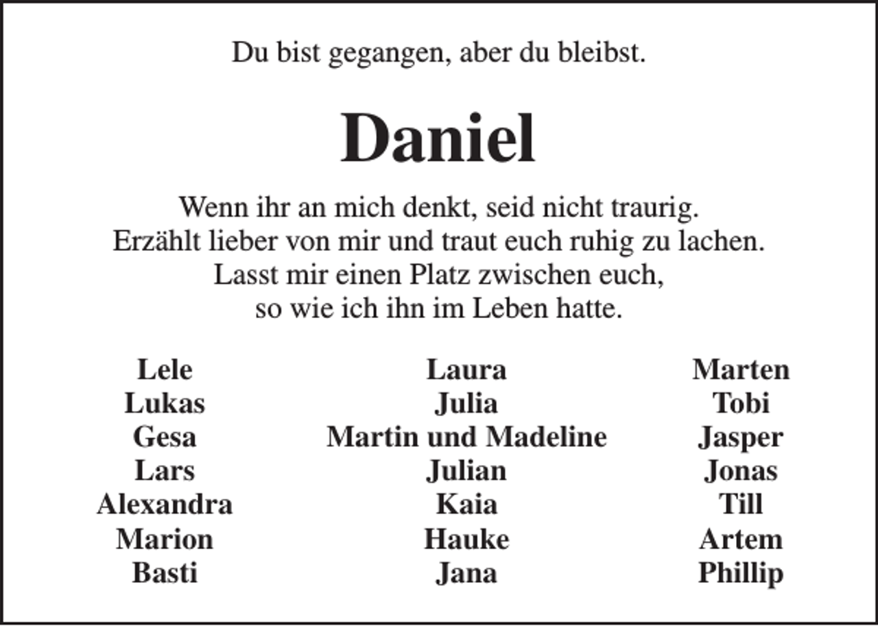 <p>Du bist gegangen, aber du bleibst.</p><p>Daniel<br />Wenn ihr an mich denkt, seid nicht traurig.<br />Erzählt lieber von mir und traut euch ruhig zu lachen.<br />Lasst mir einen Platz zwischen euch,<br />so wie ich ihn im Leben hatte.<br />Lele<br />Lukas<br />Gesa<br />Lars<br />Alexandra<br />Marion<br />Basti</p><p>Laura<br />Julia<br />Martin und Madeline<br />Julian<br />Kaia<br />Hauke<br />Jana</p><p>Marten<br />Tobi<br />Jasper<br />Jonas<br />Till<br />Artem<br />Phillip</p>