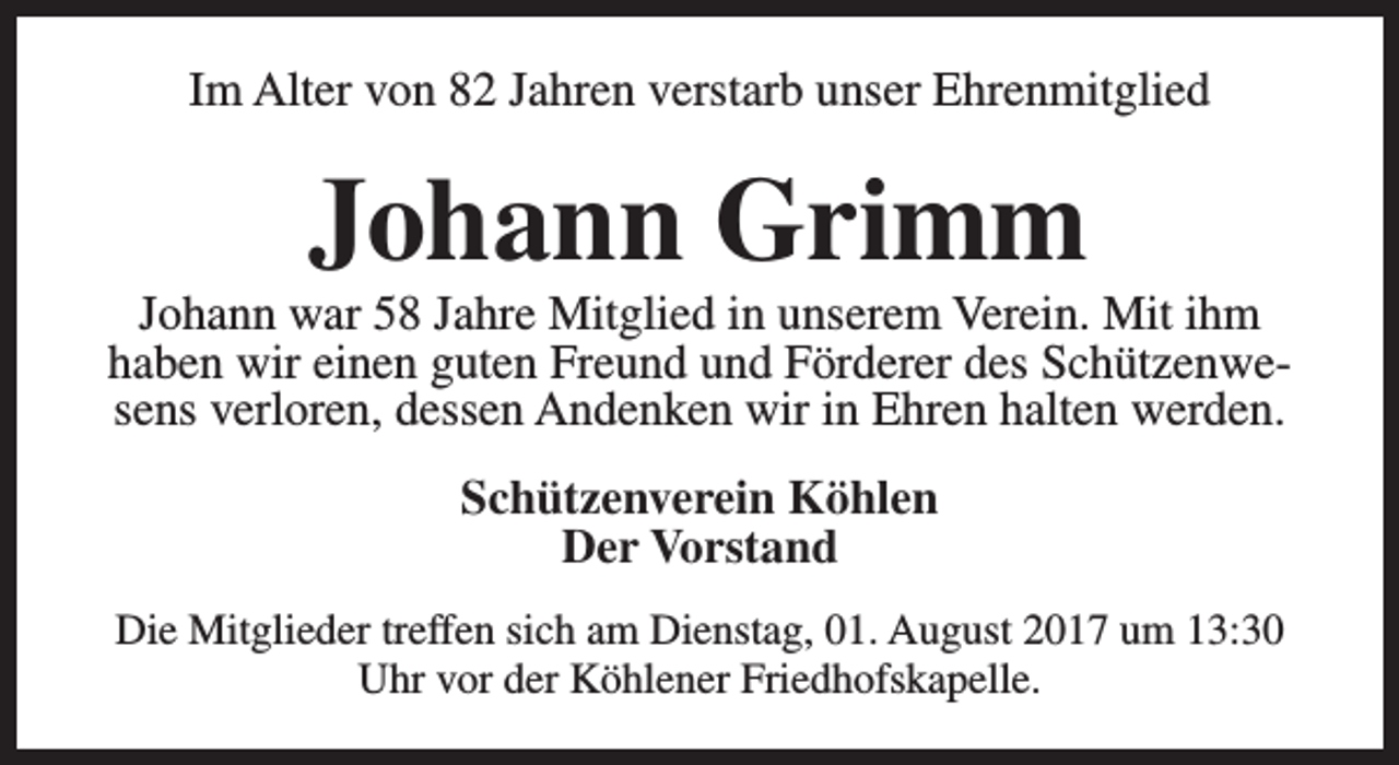<p>Im Alter von 82 Jahren verstarb unser Ehrenmitglied</p><p>Johann Grimm</p><p>Johann war 58 Jahre Mitglied in unserem Verein. Mit ihm<br />haben wir einen guten Freund und Förderer des Schützenwesens verloren, dessen Andenken wir in Ehren halten werden.<br />Schützenverein Köhlen<br />Der Vorstand<br />Die Mitglieder treffen sich am Dienstag, 01. August 2017 um 13:30<br />Uhr vor der Köhlener Friedhofskapelle.</p>