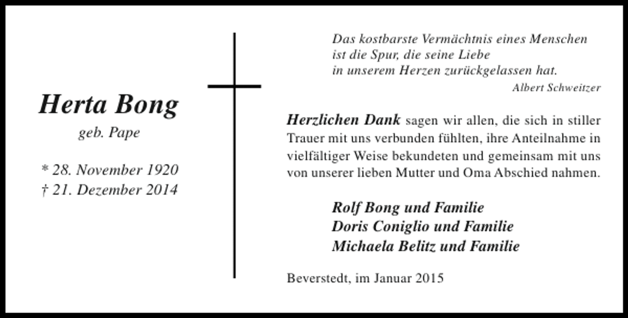 <p>Das kostbarste Vermächtnis eines Menschen<br />ist die Spur, die seine Liebe<br />in unserem Herzen zurückgelassen hat.</p><p>Herta Bong<br />geb. Pape</p><p>* 28. November 1920<br />† 21. Dezember 2014</p><p>Albert Schweitzer</p><p>Herzlichen Dank sagen wir allen, die sich in stiller<br />Trauer mit uns verbunden fühlten, ihre Anteilnahme in<br />vielfältiger Weise bekundeten und gemeinsam mit uns<br />von unserer lieben Mutter und Oma Abschied nahmen.</p><p>Rolf Bong und Familie<br />Doris Coniglio und Familie<br />Michaela Belitz und Familie<br />Beverstedt, im Januar 2015</p>