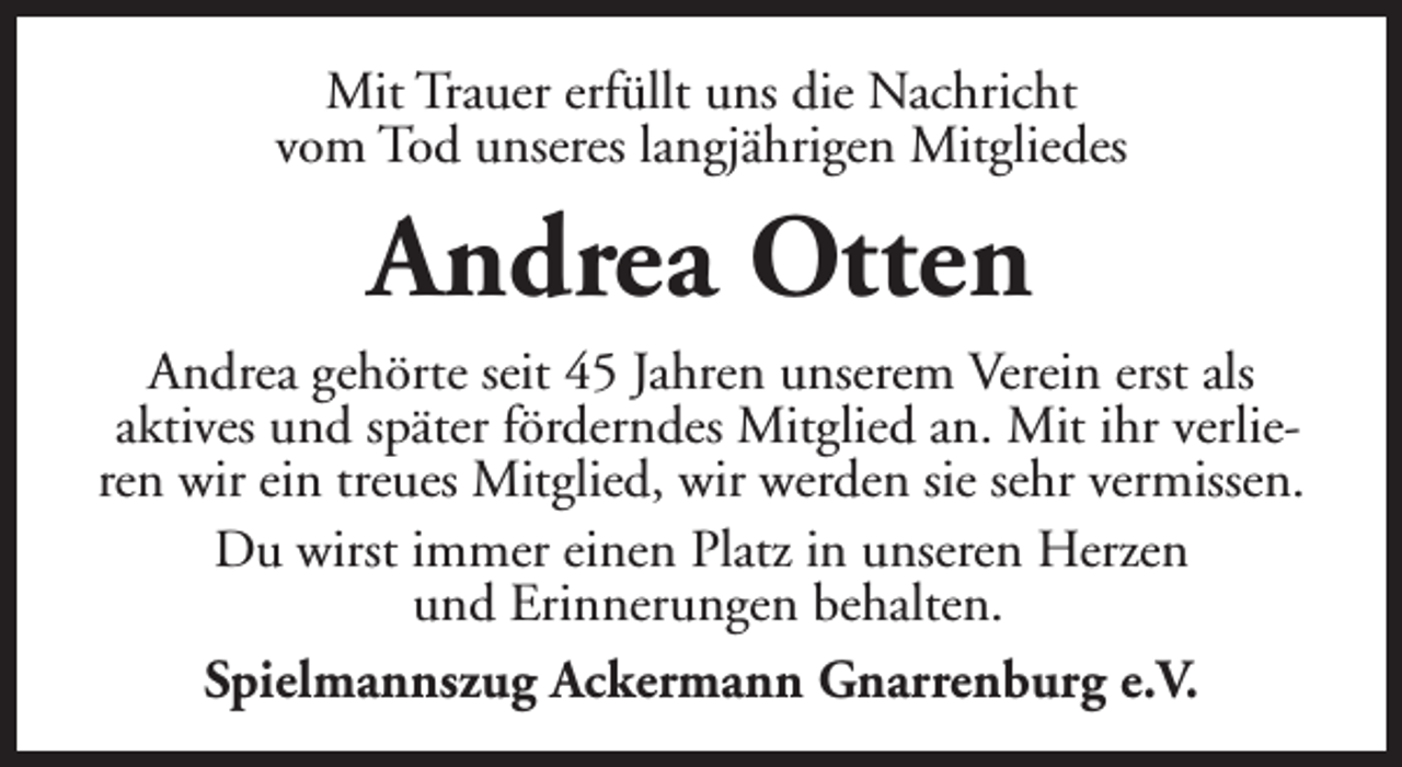 <p>Mit Trauer erfüllt uns die Nachricht<br />vom Tod unseres langjährigen Mitgliedes</p><p>Andrea Otten<br />Andrea gehörte seit 45 Jahren unserem Verein erst als<br />aktives und später förderndes Mitglied an. Mit ihr verlieren wir ein treues Mitglied, wir werden sie sehr vermissen.<br />Du wirst immer einen Platz in unseren Herzen<br />und Erinnerungen behalten.<br />Spielmannszug Ackermann Gnarrenburg e.V.</p>