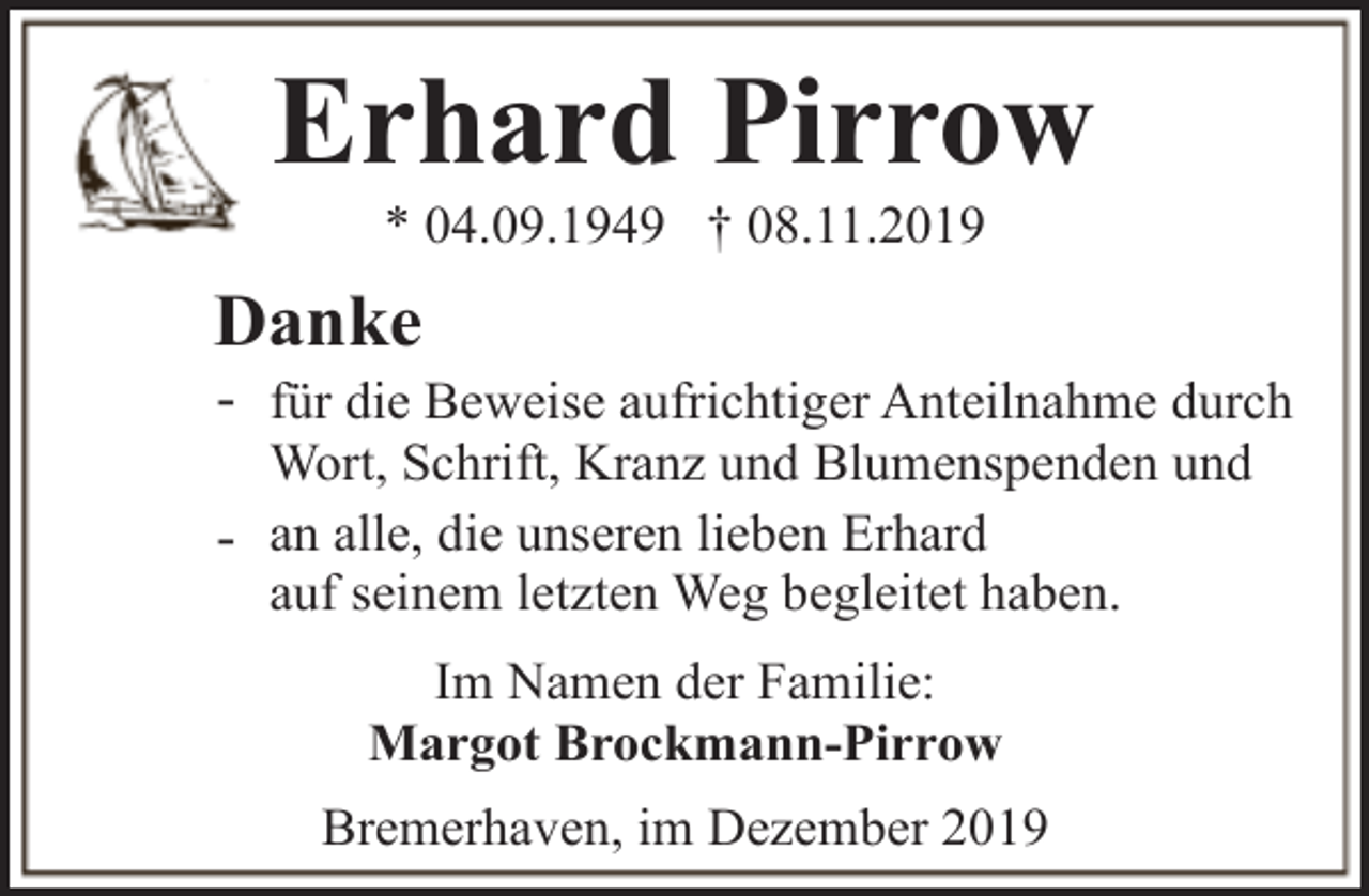 <p>Erhard Pirrow<br />* 04.09.1949 † 08.11.2019</p><p>Danke</p><p>- für die Beweise aufrichtiger Anteilnahme durch<br />Wort, Schrift, Kranz und Blumenspenden und<br />- an alle, die unseren lieben Erhard<br />auf seinem letzten Weg begleitet haben.<br />Im Namen der Familie:<br />Margot Brockmann-Pirrow<br />Bremerhaven, im Dezember 2019</p>
