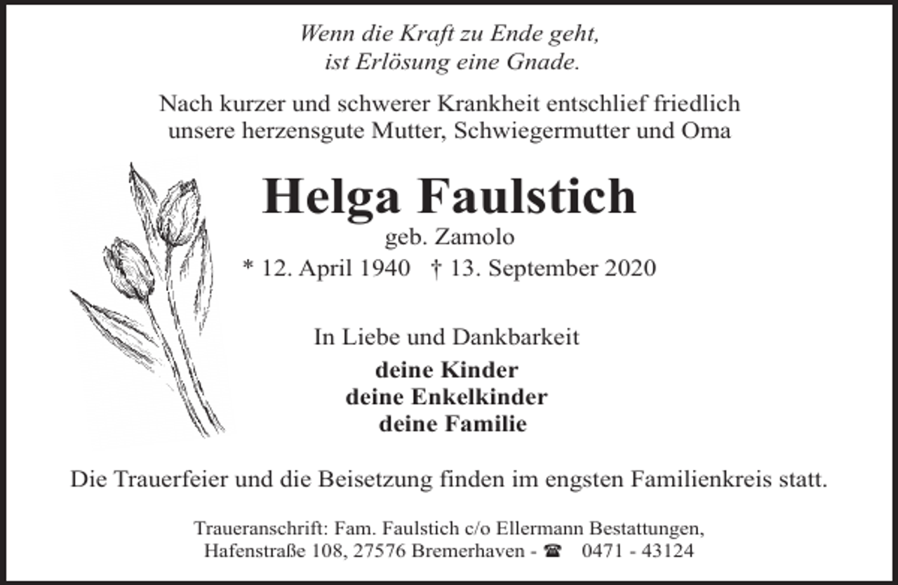 <p>Wenn die Kraft zu Ende geht,<br />ist Erlösung eine Gnade.<br />Nach kurzer und schwerer Krankheit entschlief friedlich<br />unsere herzensgute Mutter, Schwiegermutter und Oma</p><p>Helga Faulstich</p><p>geb. Zamolo<br />* 12. April 1940 † 13. September 2020<br />In Liebe und Dankbarkeit<br />deine Kinder<br />deine Enkelkinder<br />deine Familie<br />Die Trauerfeier und die Beisetzung finden im engsten Familienkreis statt.<br />Traueranschrift: Fam. Faulstich c/o Ellermann Bestattungen,<br />Hafenstraße 108, 27576 Bremerhaven - ( 0471 - 43124</p>