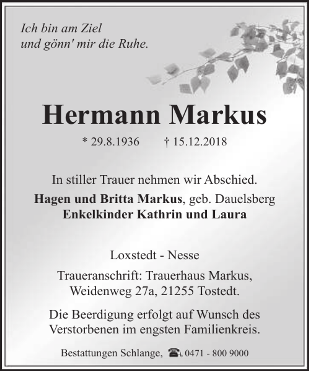 <p>Ich bin am Ziel<br />und gönn' mir die Ruhe.</p><p>Hermann Markus<br />* 29.8.1936</p><p>† 15.12.2018</p><p>In stiller Trauer nehmen wir Abschied.<br />Hagen und Britta Markus, geb. Dauelsberg<br />Enkelkinder Kathrin und Laura<br />Loxstedt - Nesse<br />Traueranschrift: Trauerhaus Markus,<br />Weidenweg 27a, 21255 Tostedt.<br />Die Beerdigung erfolgt auf Wunsch des<br />Verstorbenen im engsten Familienkreis.<br />Bestattungen Schlange,</p><p>0471 - 800 9000</p>
