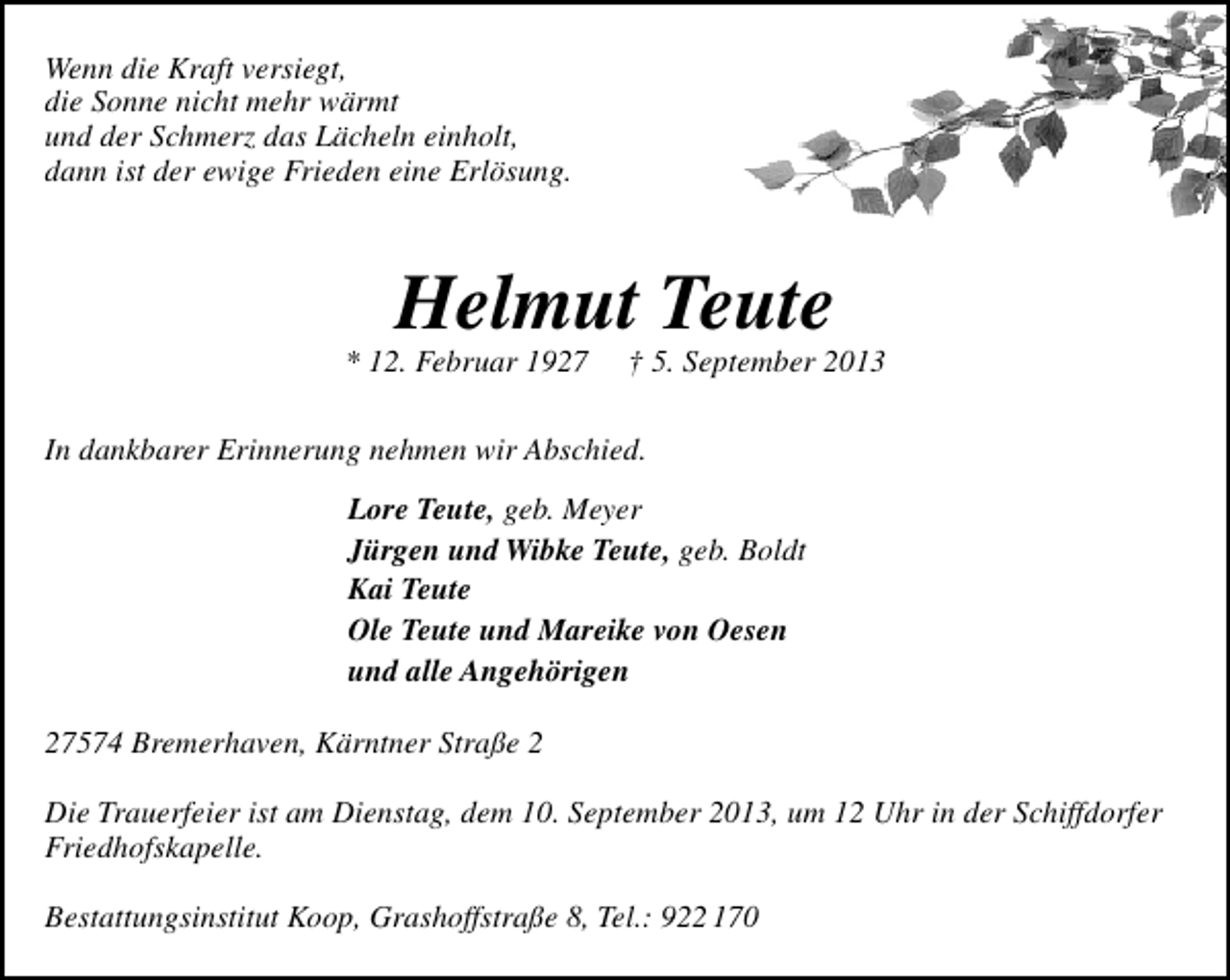 <p>Wenn die Kraft versiegt,<br />die Sonne nicht mehr wärmt<br />und der Schmerz das Lächeln einholt,<br />dann ist der ewige Frieden eine Erlösung.</p><p>Helmut Teute</p><p>* 12. Februar 1927</p><p>† 5. September 2013</p><p>In dankbarer Erinnerung nehmen wir Abschied.<br />Lore Teute, geb. Meyer<br />Jürgen und Wibke Teute, geb. Boldt<br />Kai Teute<br />Ole Teute und Mareike von Oesen<br />und alle Angehörigen<br />27574 Bremerhaven, Kärntner Straße 2<br />Die Trauerfeier ist am Dienstag, dem 10. September 2013, um 12 Uhr in der Schiffdorfer<br />Friedhofskapelle.<br />Bestattungsinstitut Koop, Grashoffstraße 8, Tel.: 922 170</p>