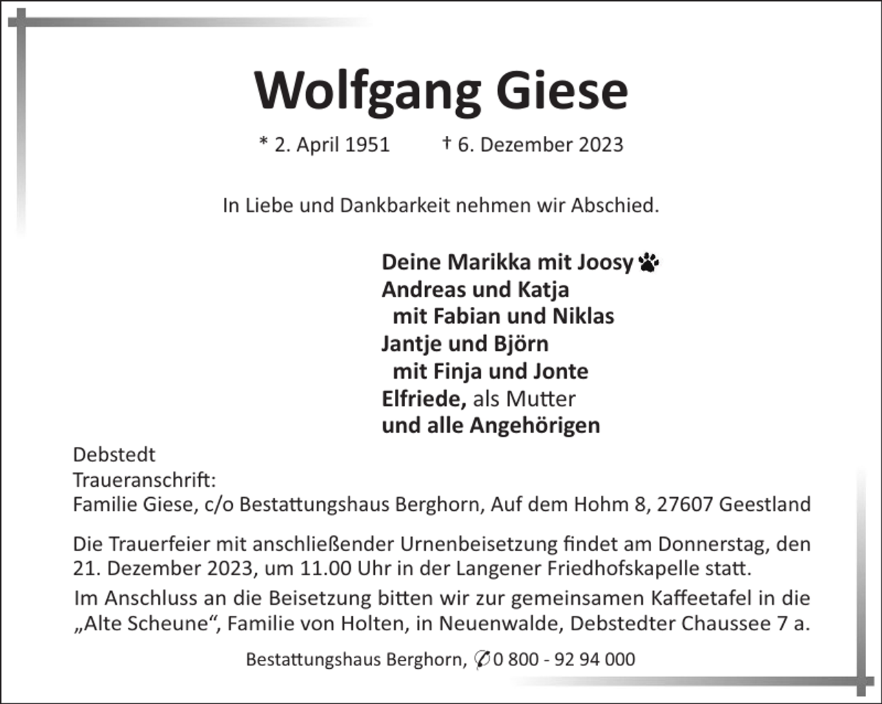 <p>Wolfgang Giese<br />* 2. April 1951</p><p>† 6. Dezember 2023</p><p>In Liebe und Dankbarkeit nehmen wir Abschied.</p><p>Deine Marikka mit Joosy<br />Andreas und Katja<br />mit Fabian und Niklas<br />Jantje und Björn<br />mit Finja und Jonte<br />Elfriede, als Mu#er<br />und alle Angehörigen<br />Debstedt<br />Traueranschri":<br />Familie Giese, c/o Besta#ungshaus Berghorn, Auf dem Hohm 8, 27607 Geestland<br />Die Trauerfeier mit anschließender Urnenbeisetzung ﬁndet am Donnerstag, den<br />21. Dezember 2023, um 11.00 Uhr in der Langener Friedhofskapelle sta#.<br />Im Anschluss an die Beisetzung bi#en wir zur gemeinsamen Kaﬀeetafel in die<br />„Alte Scheune“, Familie von Holten, in Neuenwalde, Debstedter Chaussee 7 a.<br />Besta#ungshaus Berghorn, * 0 800 - 92 94 000</p>