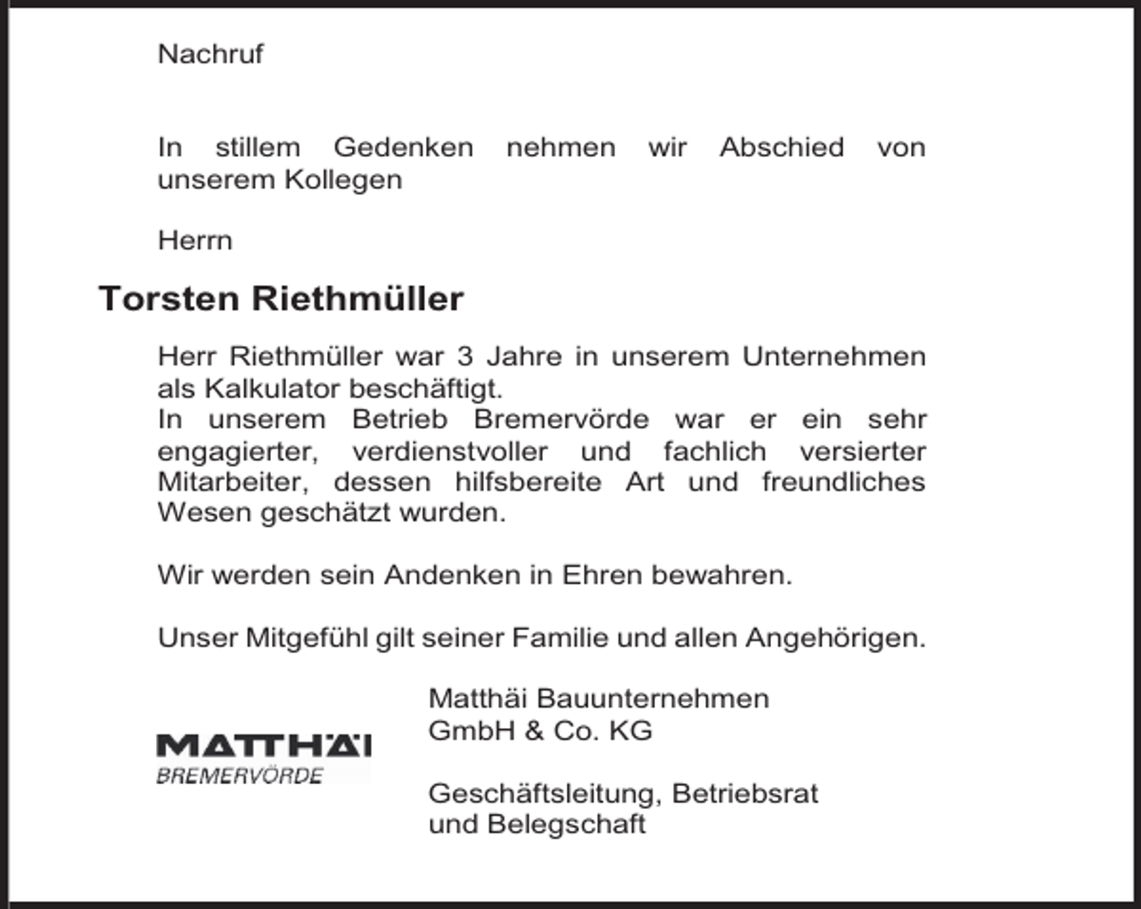 <p>Nachruf<br />In stillem Gedenken<br />unserem Kollegen</p><p>nehmen</p><p>wir</p><p>Abschied</p><p>von</p><p>Herrn</p><p>Torsten Riethmüller<br />Herr Riethmüller war 3 Jahre in unserem Unternehmen<br />als Kalkulator beschäftigt.<br />In unserem Betrieb Bremervörde war er ein sehr<br />engagierter, verdienstvoller und fachlich versierter<br />Mitarbeiter, dessen hilfsbereite Art und freundliches<br />Wesen geschätzt wurden.<br />Wir werden sein Andenken in Ehren bewahren.<br />Unser Mitgefühl gilt seiner Familie und allen Angehörigen.<br />Matthäi Bauunternehmen<br />GmbH &amp; Co. KG<br />Geschäftsleitung, Betriebsrat<br />und Belegschaft</p>
