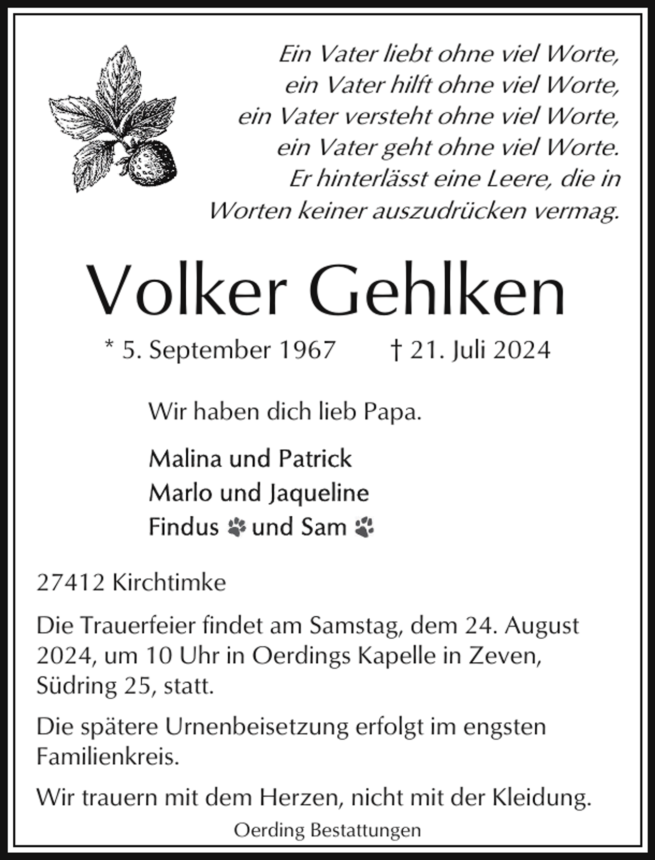 <p>Ein Vater liebt ohne viel Worte,<br />ein Vater hilft ohne viel Worte,<br />ein Vater versteht ohne viel Worte,<br />ein Vater geht ohne viel Worte.<br />Er hinterlässt eine Leere, die in<br />Worten keiner auszudrücken vermag.</p><p>Volker Gehlken<br />* 5. September 1967</p><p>† 21. Juli 2024</p><p>Wir haben dich lieb Papa.</p><p>27412 Kirchtimke<br />Die Trauerfeier findet am Samstag, dem 24. August<br />2024, um 10 Uhr in Oerdings Kapelle in Zeven,<br />Südring 25, statt.<br />Die spätere Urnenbeisetzung erfolgt im engsten<br />Familienkreis.<br />Wir trauern mit dem Herzen, nicht mit der Kleidung.<br />Oerding Bestattungen</p>