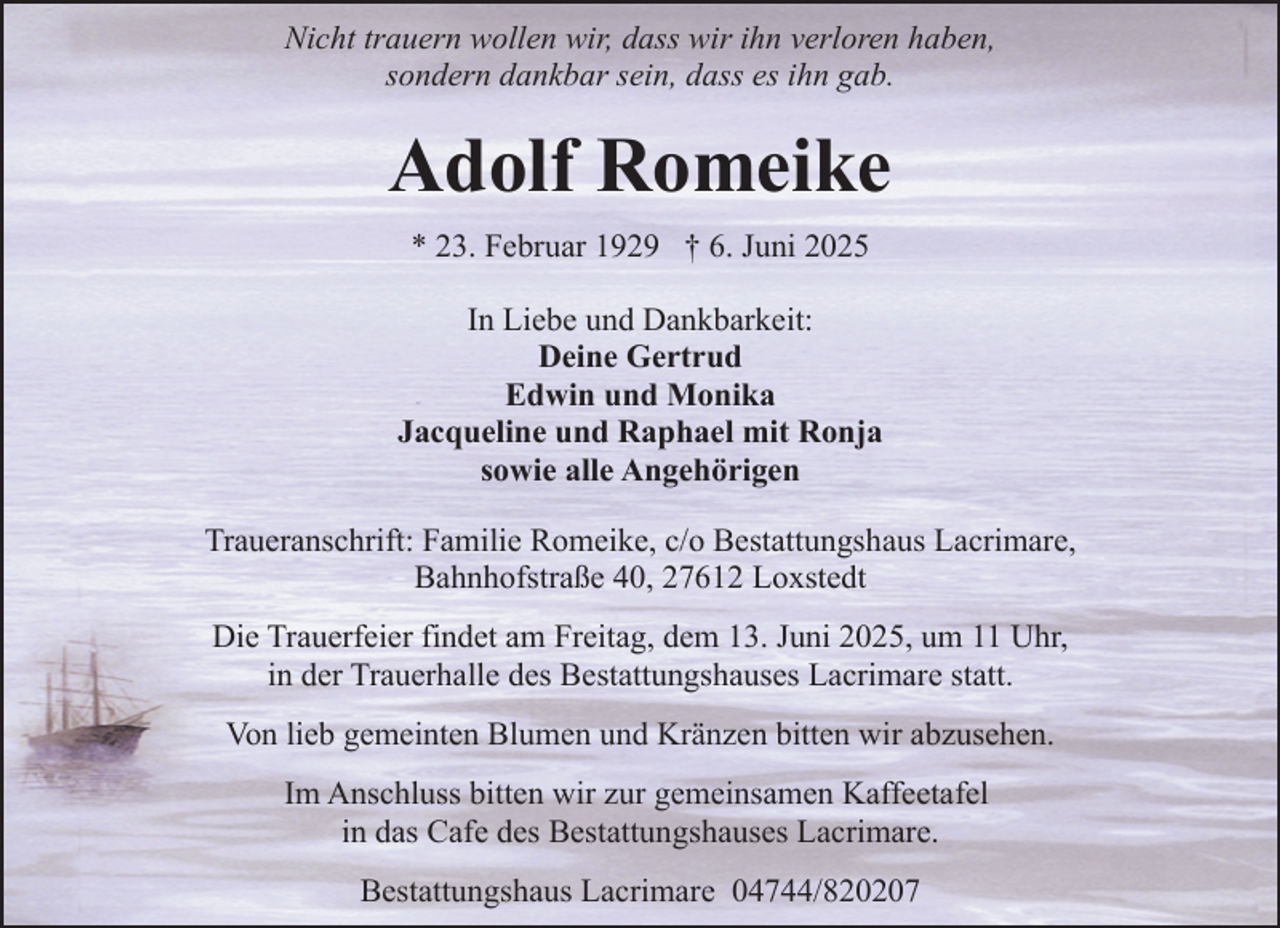 <p>Nicht trauern wollen wir, dass wir ihn verloren haben,<br />sondern dankbar sein, dass es ihn gab.</p><p>Adolf Romeike<br />* 23. Februar 1929 † 6. Juni 2025<br />In Liebe und Dankbarkeit:<br />Deine Gertrud<br />Edwin und Monika<br />Jacqueline und Raphael mit Ronja<br />sowie alle Angehörigen<br />Traueranschrift: Familie Romeike, c/o Bestattungshaus Lacrimare,<br />Bahnhofstraße 40, 27612 Loxstedt<br />Die Trauerfeier findet am Freitag, dem 13. Juni 2025, um 11 Uhr,<br />in der Trauerhalle des Bestattungshauses Lacrimare statt.<br />Von lieb gemeinten Blumen und Kränzen bitten wir abzusehen.<br />Im Anschluss bitten wir zur gemeinsamen Kaffeetafel<br />in das Cafe des Bestattungshauses Lacrimare.<br />Bestattungshaus Lacrimare 04744/820207</p>