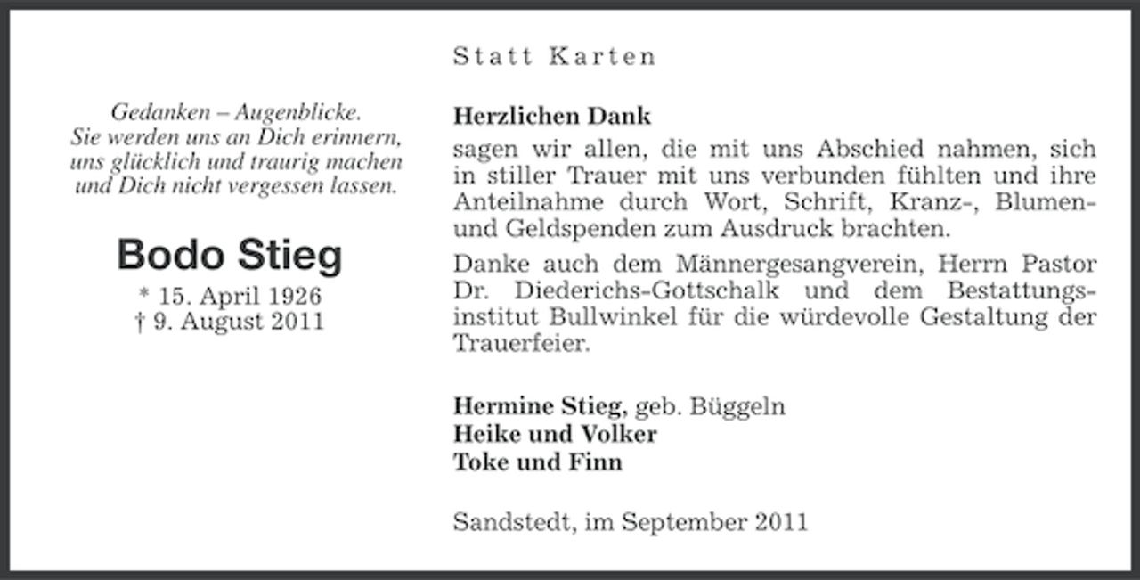 <p>Statt Karten<br />Gedanken – Augenblicke.<br />Sie werden uns an Dich erinnern,<br />uns glücklich und traurig machen<br />und Dich nicht vergessen lassen.</p><p>Bodo Stieg<br />* 15. April 1926<br />† 9. August 2011</p><p>Herzlichen Dank<br />sagen wir allen, die mit uns Abschied nahmen, sich<br />in stiller Trauer mit uns verbunden fühlten und ihre<br />Anteilnahme durch Wort, Schrift, Kranz-, Blumenund Geldspenden zum Ausdruck brachten.<br />Danke auch dem Männergesangverein, Herrn Pastor<br />Dr. Diederichs-Gottschalk und dem Bestattungsinstitut Bullwinkel für die würdevolle Gestaltung der<br />Trauerfeier.<br />Hermine Stieg, geb. Büggeln<br />Heike und Volker<br />Toke und Finn<br />Sandstedt, im September 2011</p>