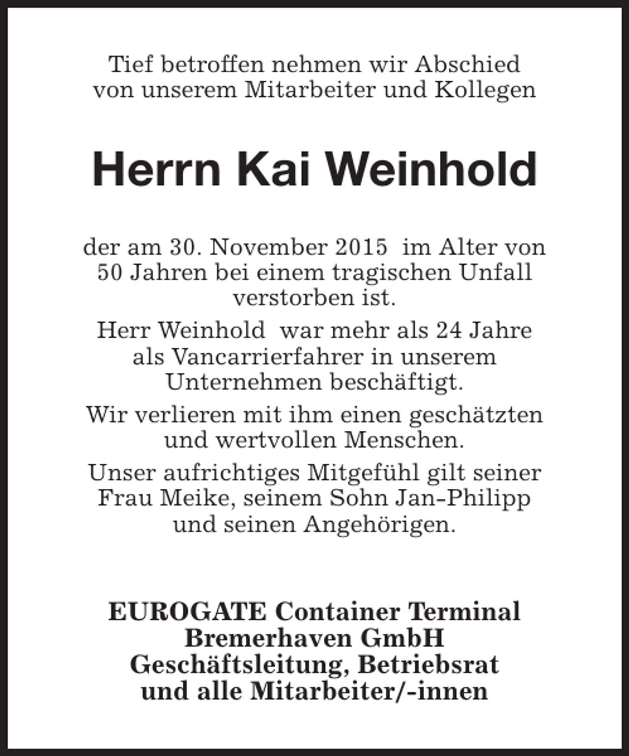 <p>Tief betroffen nehmen wir Abschied<br />von unserem Mitarbeiter und Kollegen</p><p>Herrn Kai Weinhold<br />der am 30. November 2015 im Alter von<br />50 Jahren bei einem tragischen Unfall<br />verstorben ist.<br />Herr Weinhold war mehr als 24 Jahre<br />als Vancarrierfahrer in unserem<br />Unternehmen beschäftigt.<br />Wir verlieren mit ihm einen geschätzten<br />und wertvollen Menschen.<br />Unser aufrichtiges Mitgefühl gilt seiner<br />Frau Meike, seinem Sohn Jan-Philipp<br />und seinen Angehörigen.</p><p>EUROGATE Container Terminal<br />Bremerhaven GmbH<br />Geschäftsleitung, Betriebsrat<br />und alle Mitarbeiter/-innen</p>