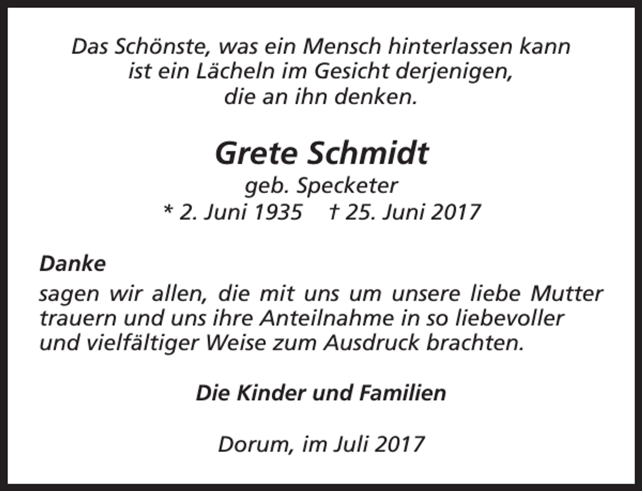<p>Das Schönste, was ein Mensch hinterlassen kann<br />ist ein Lächeln im Gesicht derjenigen,<br />die an ihn denken.</p><p>Grete Schmidt</p><p>geb. Specketer<br />* 2. Juni 1935 † 25. Juni 2017<br />Danke<br />sagen wir allen, die mit uns um unsere liebe Mutter<br />trauern und uns ihre Anteilnahme in so liebevoller<br />und vielfältiger Weise zum Ausdruck brachten.<br />Die Kinder und Familien<br />Dorum, im Juli 2017</p>