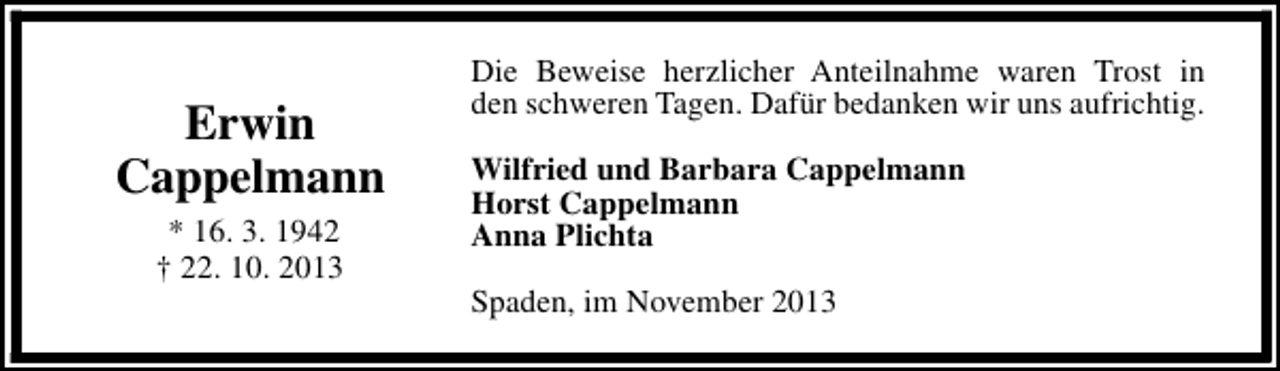 <p>Erwin<br />Cappelmann<br />* 16. 3. 1942<br />† 22. 10. 2013</p><p>Die Beweise herzlicher Anteilnahme waren Trost in<br />den schweren Tagen. Dafür bedanken wir uns aufrichtig.<br />Wilfried und Barbara Cappelmann<br />Horst Cappelmann<br />Anna Plichta<br />Spaden, im November 2013</p>