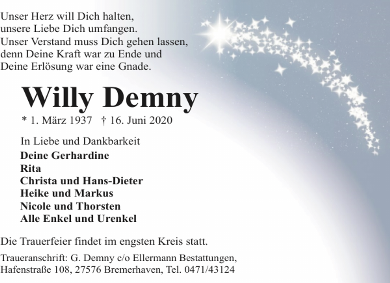 <p>Unser Herz will Dich halten,<br />unsere Liebe Dich umfangen.<br />Unser Verstand muss Dich gehen lassen,<br />denn Deine Kraft war zu Ende und<br />Deine Erlösung war eine Gnade.</p><p>Willy Demny<br />* 1. März 1937 † 16. Juni 2020</p><p>In Liebe und Dankbarkeit<br />Deine Gerhardine<br />Rita<br />Christa und Hans-Dieter<br />Heike und Markus<br />Nicole und Thorsten<br />Alle Enkel und Urenkel<br />Die Trauerfeier findet im engsten Kreis statt.<br />Traueranschrift: G. Demny c/o Ellermann Bestattungen,<br />Hafenstraße 108, 27576 Bremerhaven, Tel. 0471/43124</p>