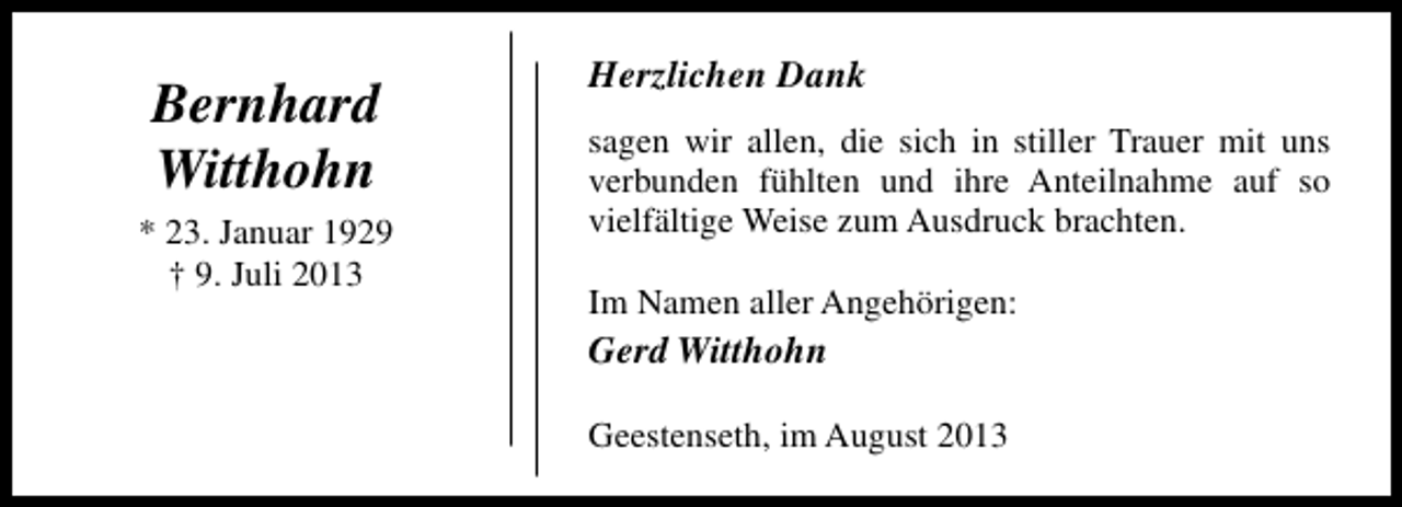 <p>Bernhard<br />Witthohn<br />* 23. Januar 1929<br />† 9. Juli 2013</p><p>Herzlichen Dank<br />sagen wir allen, die sich in stiller Trauer mit uns<br />verbunden fühlten und ihre Anteilnahme auf so<br />vielfältige Weise zum Ausdruck brachten.<br />Im Namen aller Angehörigen:</p><p>Gerd Witthohn<br />Geestenseth, im August 2013</p>