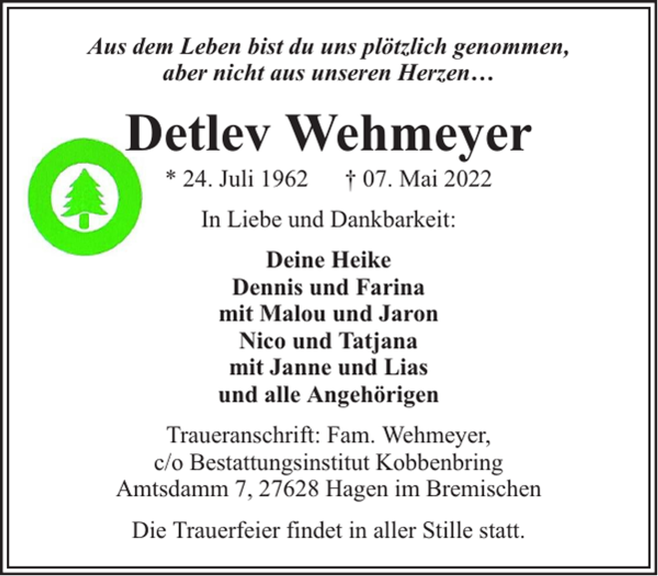 <p>Aus dem Leben bist du uns plötzlich genommen,<br />aber nicht aus unseren Herzen…</p><p>Detlev Wehmeyer<br />* 24. Juli 1962</p><p>† 07. Mai 2022</p><p>In Liebe und Dankbarkeit:<br />Deine Heike<br />Dennis und Farina<br />mit Malou und Jaron<br />Nico und Tatjana<br />mit Janne und Lias<br />und alle Angehörigen<br />Traueranschrift: Fam. Wehmeyer,<br />c/o Bestattungsinstitut Kobbenbring<br />Amtsdamm 7, 27628 Hagen im Bremischen<br />Die Trauerfeier findet in aller Stille statt.</p>