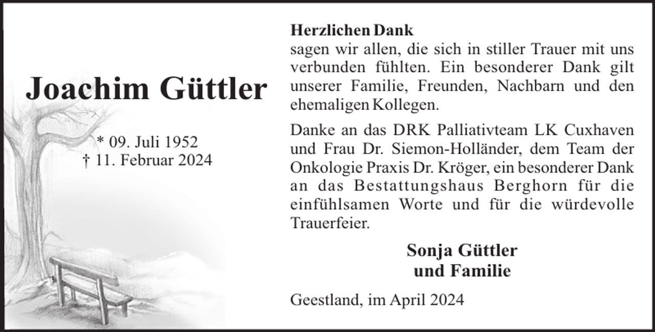 <p>Joachim Güttler<br />* 09. Juli 1952<br />† 11. Februar 2024</p><p>Herzlichen Dank<br />sagen wir allen, die sich in stiller Trauer mit uns<br />verbunden fühlten. Ein besonderer Dank gilt<br />unserer Familie, Freunden, Nachbarn und den<br />ehemaligen Kollegen.<br />Danke an das DRK Palliativteam LK Cuxhaven<br />und Frau Dr. Siemon-Holländer, dem Team der<br />Onkologie Praxis Dr. Kröger, ein besonderer Dank<br />an das Bestattungshaus Berghorn für die<br />einfühlsamen Worte und für die würdevolle<br />Trauerfeier.</p><p>Sonja Güttler<br />und Familie<br />Geestland, im April 2024</p>