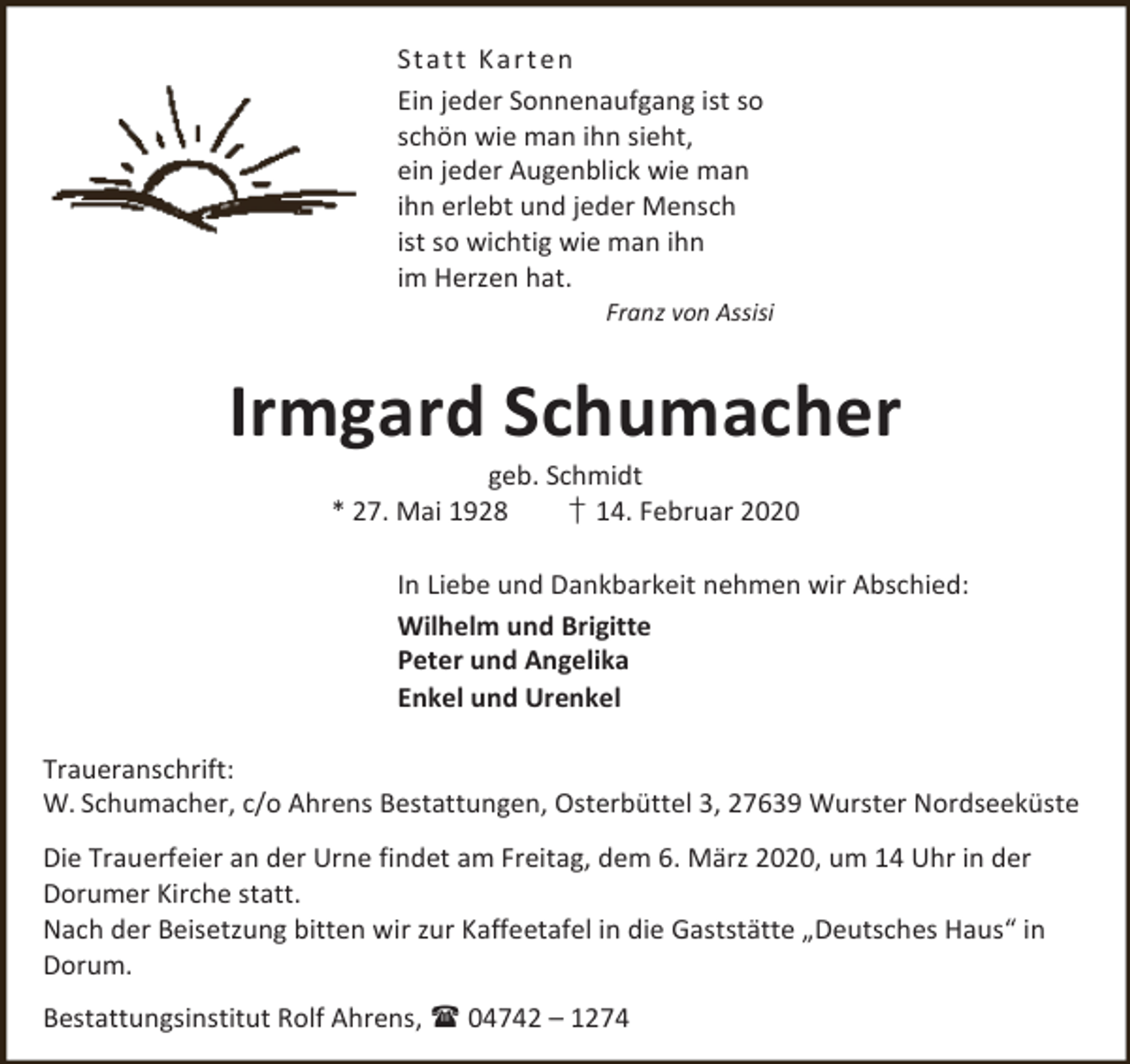 <p>St at t K a rt en<br />Ein jeder Sonnenaufgang ist so<br />schön wie man ihn sieht,<br />ein jeder Augenblick wie man<br />ihn erlebt und jeder Mensch<br />ist so wichtig wie man ihn<br />im Herzen hat.</p><p>Franz von Assisi</p><p>Irmgard Schumacher<br />geb. Schmidt<br />* 27. Mai 1928<br />† 14. Februar 2020</p><p>In Liebe und Dankbarkeit nehmen wir Abschied:<br />Wilhelm und Brigitte<br />Peter und Angelika<br />Enkel und Urenkel<br />Traueranschrift:<br />W. Schumacher, c/o Ahrens Bestattungen, Osterbüttel 3, 27639 Wurster Nordseeküste<br />Die Trauerfeier an der Urne findet am Freitag, dem 6. März 2020, um 14 Uhr in der<br />Dorumer Kirche statt.<br />Nach der Beisetzung bitten wir zur Kaffeetafel in die Gaststätte „Deutsches Haus“ in<br />Dorum.<br />Bestattungsinstitut Rolf Ahrens,  04742 – 1274</p>