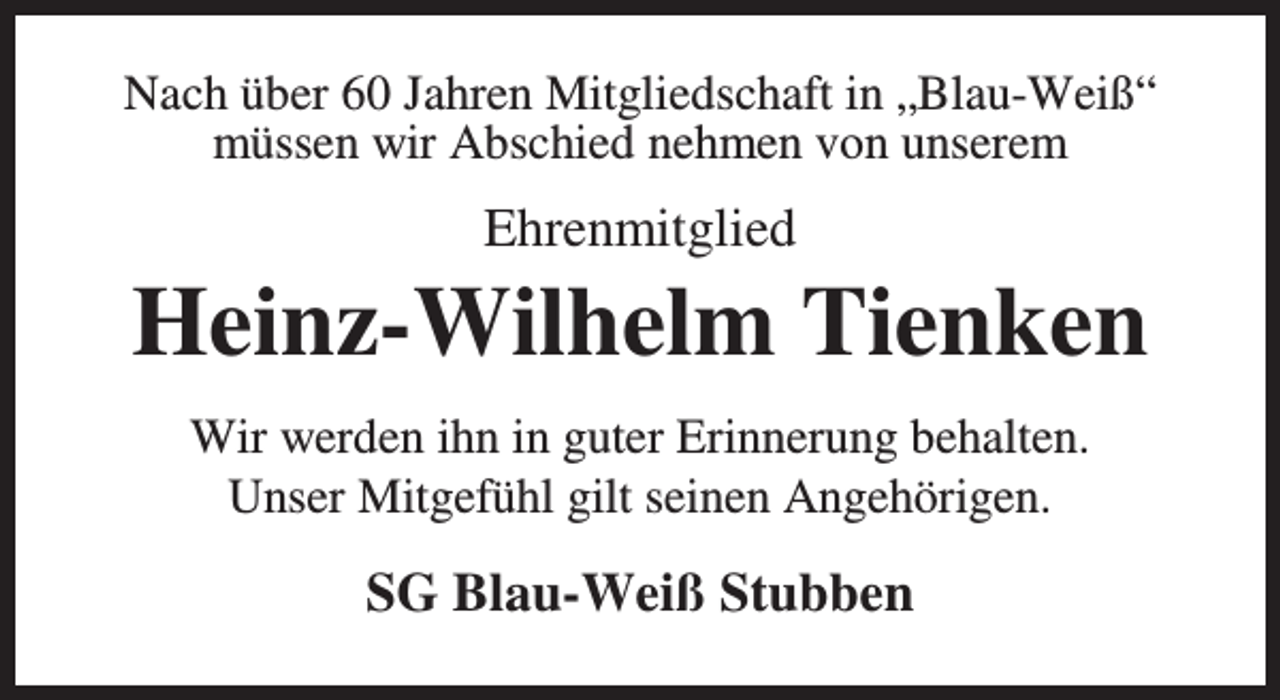 <p>Nach über 60 Jahren Mitgliedschaft in „Blau-Weiß“<br />müssen wir Abschied nehmen von unserem</p><p>Ehrenmitglied</p><p>Heinz-Wilhelm Tienken<br />Wir werden ihn in guter Erinnerung behalten.<br />Unser Mitgefühl gilt seinen Angehörigen.</p><p>SG Blau-Weiß Stubben</p>