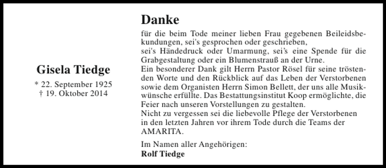 <p>Danke<br />Gisela Tiedge<br />* 22. September 1925<br />† 19. Oktober 2014</p><p>für die beim Tode meiner lieben Frau gegebenen Beileidsbekundungen, sei's gesprochen oder geschrieben,<br />sei's Händedruck oder Umarmung, sei’s eine Spende für die<br />Grabgestaltung oder ein Blumenstrauß an der Urne.<br />Ein besonderer Dank gilt Herrn Pastor Rösel für seine tröstenden Worte und den Rückblick auf das Leben der Verstorbenen<br />sowie dem Organisten Herrn Simon Bellett, der uns alle Musikwünsche erfüllte. Das Bestattungsinstitut Koop ermöglichte, die<br />Feier nach unseren Vorstellungen zu gestalten.<br />Nicht zu vergessen sei die liebevolle Pflege der Verstorbenen<br />in den letzten Jahren vor ihrem Tode durch die Teams der<br />AMARITA.<br />Im Namen aller Angehörigen:<br />Rolf Tiedge</p>