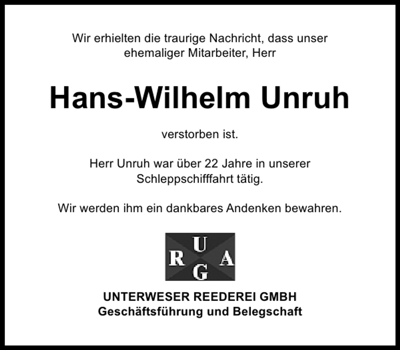 <p>Wir erhielten die traurige Nachricht, dass unser<br />ehemaliger Mitarbeiter, Herr</p><p>Hans-Wilhelm Unruh<br />verstorben ist.<br />Herr Unruh war über 22 Jahre in unserer<br />Schleppschifffahrt tätig.<br />Wir werden ihm ein dankbares Andenken bewahren.</p><p>UNTERWESER REEDEREI GMBH<br />Geschäftsführung und Belegschaft</p>