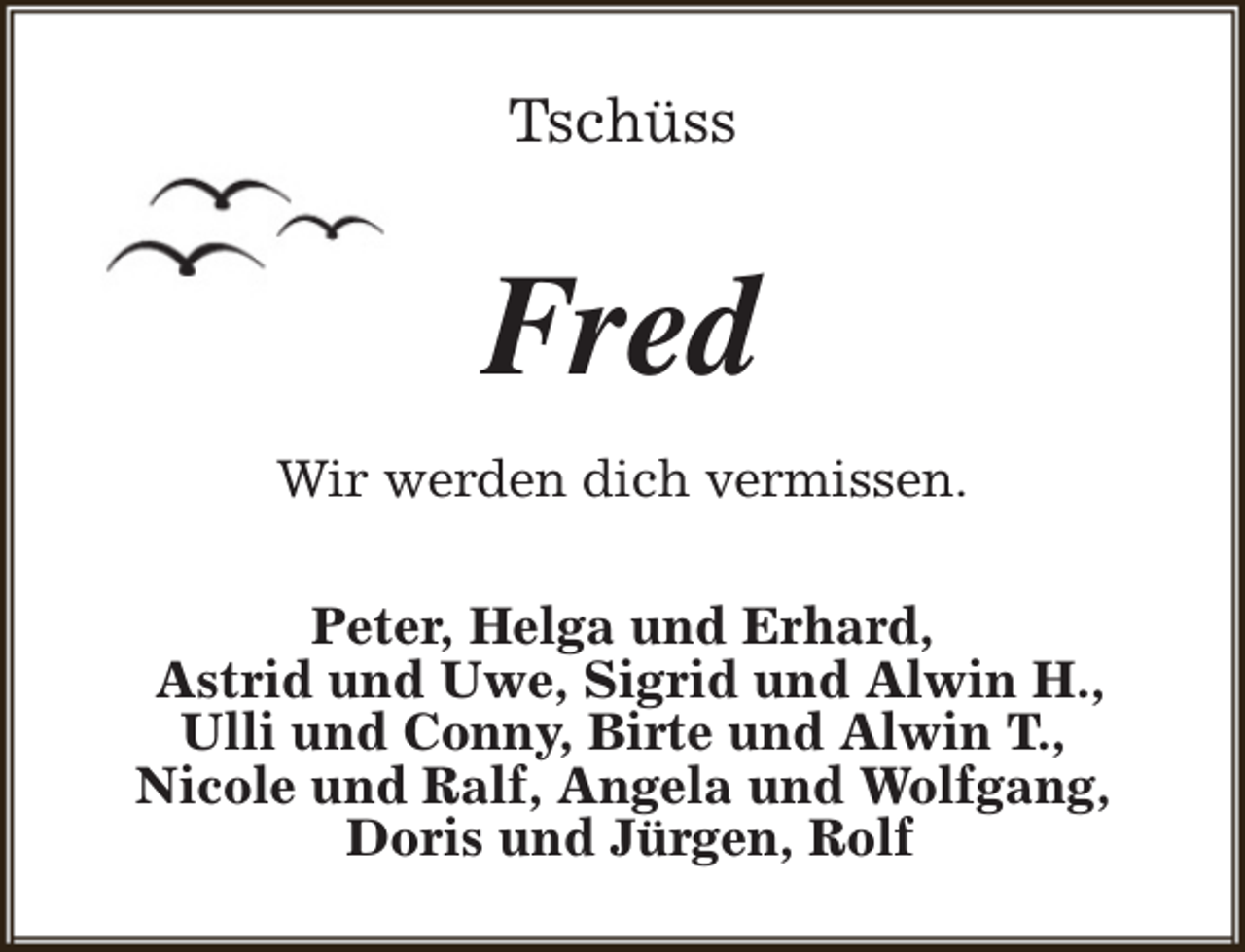 <p>Tschüss</p><p>Fred<br />Wir werden dich vermissen.<br />Peter, Helga und Erhard,<br />Astrid und Uwe, Sigrid und Alwin H.,<br />Ulli und Conny, Birte und Alwin T.,<br />Nicole und Ralf, Angela und Wolfgang,<br />Doris und Jürgen, Rolf</p>