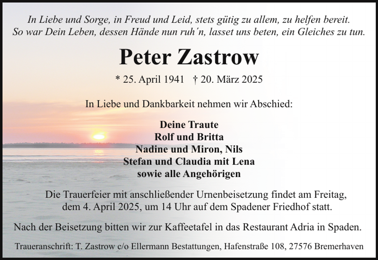 <p>In Liebe und Sorge, in Freud und Leid, stets gütig zu allem, zu helfen bereit.<br />So war Dein Leben, dessen Hände nun ruh´n, lasset uns beten, ein Gleiches zu tun.</p><p>Peter Zastrow<br />* 25. April 1941 † 20. März 2025<br />In Liebe und Dankbarkeit nehmen wir Abschied:<br />Deine Traute<br />Rolf und Britta<br />Nadine und Miron, Nils<br />Stefan und Claudia mit Lena<br />sowie alle Angehörigen<br />Die Trauerfeier mit anschließender Urnenbeisetzung findet am Freitag,<br />dem 4. April 2025, um 14 Uhr auf dem Spadener Friedhof statt.<br />Nach der Beisetzung bitten wir zur Kaffeetafel in das Restaurant Adria in Spaden.<br />Traueranschrift: T. Zastrow c/o Ellermann Bestattungen, Hafenstraße 108, 27576 Bremerhaven</p>