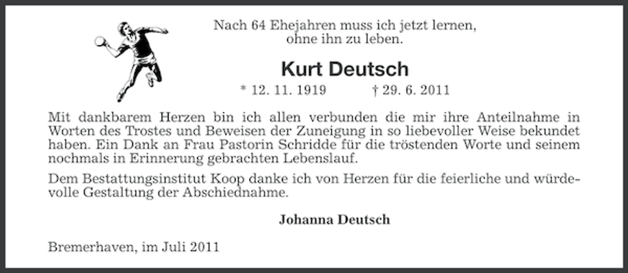 <p>Nach 64 Ehejahren muss ich jetzt lernen,<br />ohne ihn zu leben.</p><p>Kurt Deutsch<br />* 12. 11. 1919</p><p>† 29. 6. 2011</p><p>Mit dankbarem Herzen bin ich allen verbunden die mir ihre Anteilnahme in<br />Worten des Trostes und Beweisen der Zuneigung in so liebevoller Weise bekundet<br />haben. Ein Dank an Frau Pastorin Schridde für die tröstenden Worte und seinem<br />nochmals in Erinnerung gebrachten Lebenslauf.<br />Dem Bestattungsinstitut Koop danke ich von Herzen für die feierliche und würdevolle Gestaltung der Abschiednahme.<br />Johanna Deutsch<br />Bremerhaven, im Juli 2011</p>