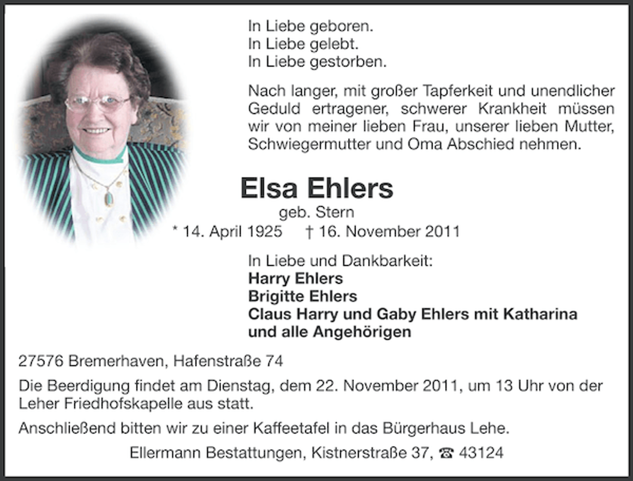 <p>In Liebe geboren.<br />In Liebe gelebt.<br />In Liebe gestorben.<br />Nach langer, mit großer Tapferkeit und unendlicher<br />Geduld ertragener, schwerer Krankheit müssen<br />wir von meiner lieben Frau, unserer lieben Mutter,<br />Schwiegermutter und Oma Abschied nehmen.</p>
<p>Elsa Ehlers<br />geb. Stern<br />* 14. April 1925 † 16. November 2011<br />In Liebe und Dankbarkeit:<br />Harry Ehlers<br />Brigitte Ehlers<br />Claus Harry und Gaby Ehlers mit Katharina<br />und alle Angehörigen<br />27576 Bremerhaven, Hafenstraße 74<br />Die Beerdigung ﬁndet am Dienstag, dem 22. November 2011, um 13 Uhr von der<br />Leher Friedhofskapelle aus statt.<br />Anschließend bitten wir zu einer Kaffeetafel in das Bürgerhaus Lehe.<br />Ellermann Bestattungen, Kistnerstraße 37, ` 43124</p>