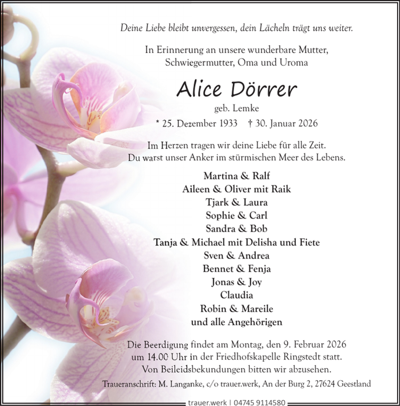 <p>Deine Liebe bleibt unvergessen, dein Lächeln trägt uns weiter.<br />In Erinneru<br />ung an unsere wunderbare Mutter,<br />Schwieegermutter, Oma und Uroma</p>
<p>Alice Dörrer</p>
<p>geb. Lemke<br />* 25. Dezember 1933 † 30. Januar 2026<br />Im Herzen tragen wir deine Liebe für alle Zeit.<br />Du warst unser Anker im stürmischen Meer des Lebens.</p>
<p>Martina &amp; Ralf<br />Aiileen &amp; Oliver mit Raik<br />Tjark &amp; Laura<br />Sophie &amp; Carl<br />Sandra &amp; Bob<br />Tanja &amp; Michael mit Delisha und Fiete<br />Sven &amp; Andrea<br />Bennet &amp; Fenja<br />Jonas &amp; Joy<br />Claudia<br />Robin &amp; Mareile<br />und alle Angehörigen<br />Die Beerdigung findet am Montag, den 9. Februar 2026<br />um 14.00 Uhr in der Friedhofskapelle Ringstedt statt.<br />Von Beileidsbekundungen bitten wir abzusehen.<br />Traueranschrift: M. Langan<br />nke, c/o trauer.werk, An der Burg 2, 27624 Geestland<br />trauer.werk | 04745 9114580</p>