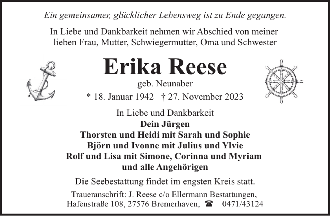 <p>Ein gemeinsamer, glücklicher Lebensweg ist zu Ende gegangen.<br />In Liebe und Dankbarkeit nehmen wir Abschied von meiner<br />lieben Frau, Mutter, Schwiegermutter, Oma und Schwester</p><p>Erika Reese</p><p>geb. Neunaber<br />* 18. Januar 1942 † 27. November 2023<br />In Liebe und Dankbarkeit<br />Dein Jürgen<br />Thorsten und Heidi mit Sarah und Sophie<br />Björn und Ivonne mit Julius und Ylvie<br />Rolf und Lisa mit Simone, Corinna und Myriam<br />und alle Angehörigen<br />Die Seebestattung findet im engsten Kreis statt.<br />Traueranschrift: J. Reese c/o Ellermann Bestattungen,<br />Hafenstraße 108, 27576 Bremerhaven, ( 0471/43124</p>