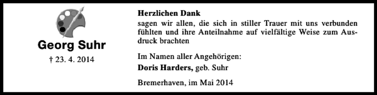 <p>Georg Suhr<br />† 23. 4. 2014</p><p>Herzlichen Dank<br />sagen wir allen, die sich in stiller Trauer mit uns verbunden<br />fühlten und ihre Anteilnahme auf vielfältige Weise zum Ausdruck brachten<br />Im Namen aller Angehörigen:<br />Doris Harders, geb. Suhr<br />Bremerhaven, im Mai 2014</p>