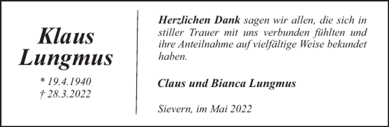 <p>Klaus<br />Lungmus<br />* 19.4.1940<br />† 28.3.2022</p><p>Herzlichen Dank sagen wir allen, die sich in<br />stiller Trauer mit uns verbunden fühlten und<br />ihre Anteilnahme auf vielfältige Weise bekundet<br />haben.</p><p>Claus und Bianca Lungmus<br />Sievern, im Mai 2022</p>