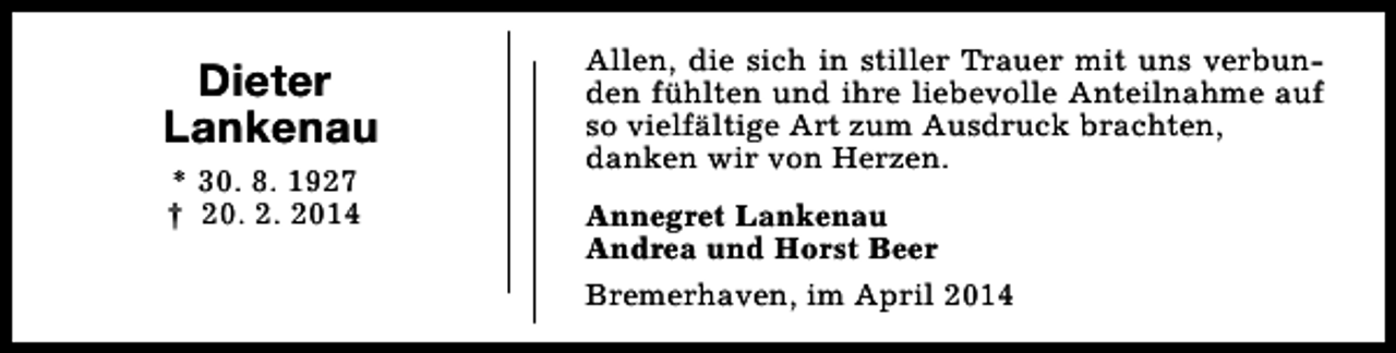 <p>Dieter<br />Lankenau<br />* 30. 8. 1927<br />† 20. 2. 2014</p><p>Allen, die sich in stiller Trauer mit uns verbunden fühlten und ihre liebevolle Anteilnahme auf<br />so vielfältige Art zum Ausdruck brachten,<br />danken wir von Herzen.<br />Annegret Lankenau<br />Andrea und Horst Beer<br />Bremerhaven, im April 2014</p>