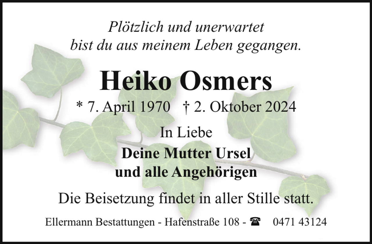 <p>Plötzlich und unerwartet<br />bist du aus meinem Leben gegangen.</p><p>Heiko Osmers</p><p>* 7. April 1970 † 2. Oktober 2024<br />In Liebe<br />Deine Mutter Ursel<br />und alle Angehörigen<br />Die Beisetzung findet in aller Stille statt.<br />Ellermann Bestattungen - Hafenstraße 108 - ( 0471 43124</p>