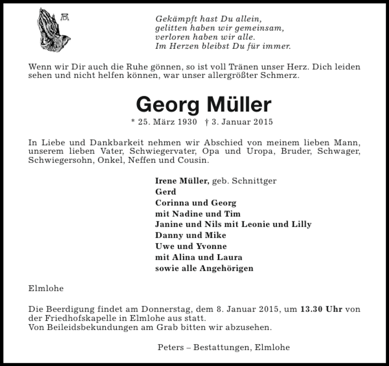 <p>Gekämpft hast Du allein,<br />gelitten haben wir gemeinsam,<br />verloren haben wir alle.<br />Im Herzen bleibst Du für immer.<br />Wenn wir Dir auch die Ruhe gönnen, so ist voll Tränen unser Herz. Dich leiden<br />sehen und nicht helfen können, war unser allergrößter Schmerz.</p><p>Georg Müller</p><p>* 25. März 1930 † 3. Januar 2015<br />In Liebe und Dankbarkeit nehmen wir Abschied von meinem lieben Mann,<br />unserem lieben Vater, Schwiegervater, Opa und Uropa, Bruder, Schwager,<br />Schwiegersohn, Onkel, Neffen und Cousin.<br />Irene Müller, geb. Schnittger<br />Gerd<br />Corinna und Georg<br />mit Nadine und Tim<br />Janine und Nils mit Leonie und Lilly<br />Danny und Mike<br />Uwe und Yvonne<br />mit Alina und Laura<br />sowie alle Angehörigen<br />Elmlohe<br />Die Beerdigung findet am Donnerstag, dem 8. Januar 2015, um 13.30 Uhr von<br />der Friedhofskapelle in Elmlohe aus statt.<br />Von Beileidsbekundungen am Grab bitten wir abzusehen.<br />Peters – Bestattungen, Elmlohe</p>