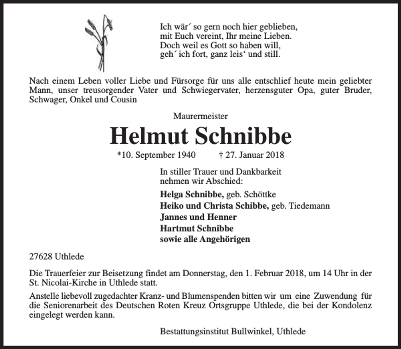 <p>Ich wär´ so gern noch hier geblieben,<br />mit Euch vereint, Ihr meine Lieben.<br />Doch weil es Gott so haben will,<br />geh´ ich fort, ganz leis‘ und still.<br />Nach einem Leben voller Liebe und Fürsorge für uns alle entschlief heute mein geliebter<br />Mann, unser treusorgender Vater und Schwiegervater, herzensguter Opa, guter Bruder,<br />Schwager, Onkel und Cousin<br />Maurermeister</p><p>Helmut Schnibbe<br />*10. September 1940</p><p>† 27. Januar 2018</p><p>In stiller Trauer und Dankbarkeit<br />nehmen wir Abschied:<br />Helga Schnibbe, geb. Schöttke<br />Heiko und Christa Schibbe, geb. Tiedemann<br />Jannes und Henner<br />Hartmut Schnibbe<br />sowie alle Angehörigen<br />27628 Uthlede<br />Die Trauerfeier zur Beisetzung findet am Donnerstag, den 1. Februar 2018, um 14 Uhr in der<br />St. Nicolai-Kirche in Uthlede statt.<br />Anstelle liebevoll zugedachter Kranz- und Blumenspenden bitten wir um eine Zuwendung für<br />die Seniorenarbeit des Deutschen Roten Kreuz Ortsgruppe Uthlede, die bei der Kondolenz<br />eingelegt werden kann.<br />Bestattungsinstitut Bullwinkel, Uthlede</p>