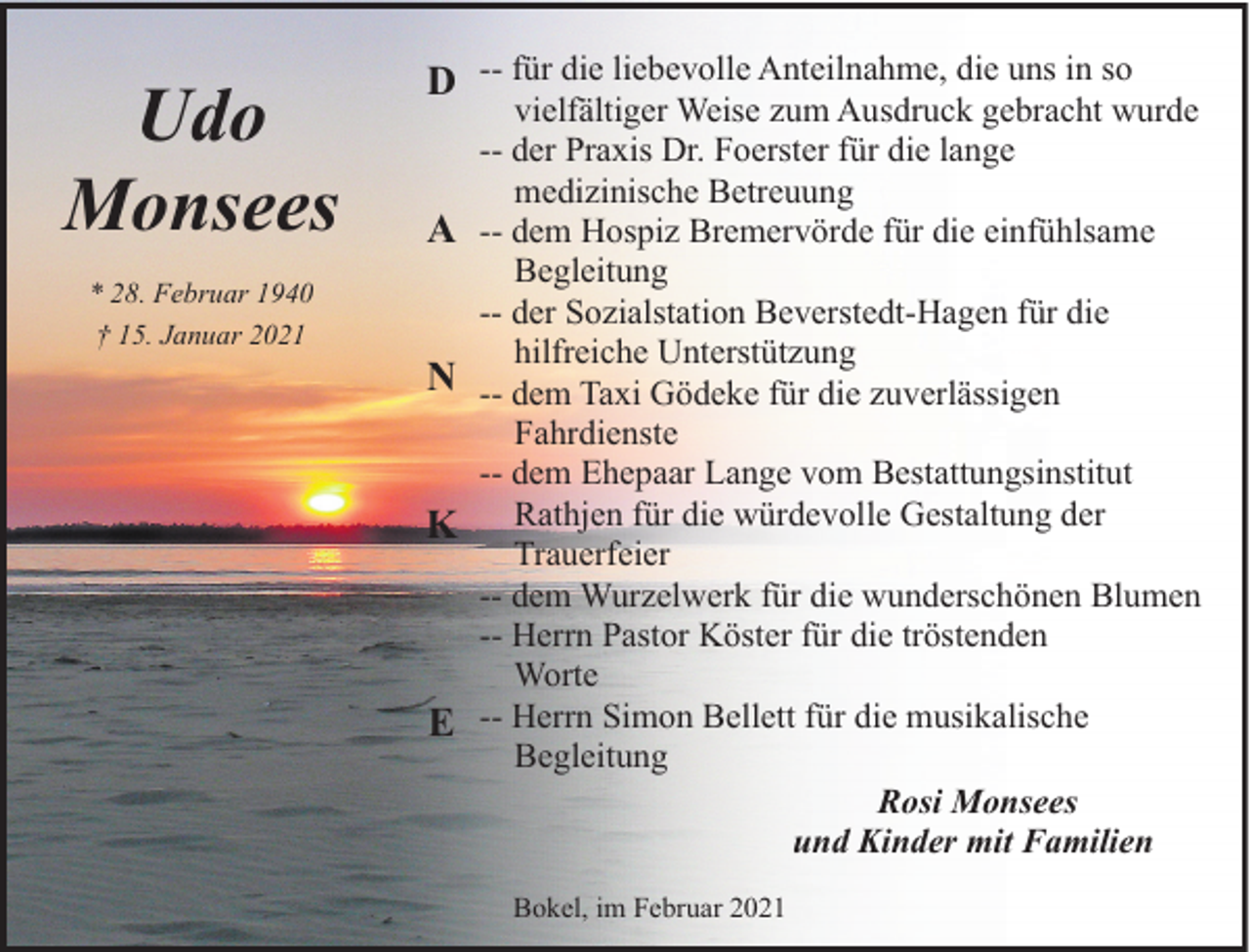 <p>Udo<br />Monsees<br />* 28. Februar 1940<br />† 15. Januar 2021</p><p>D -- für die liebevolle Anteilnahme, die uns in so<br />A<br />N<br />K</p><p>E</p><p>vielfältiger Weise zum Ausdruck gebracht wurde<br />-- der Praxis Dr. Foerster für die lange<br />medizinische Betreuung<br />-- dem Hospiz Bremervörde für die einfühlsame<br />Begleitung<br />-- der Sozialstation Beverstedt-Hagen für die<br />hilfreiche Unterstützung<br />-- dem Taxi Gödeke für die zuverlässigen<br />Fahrdienste<br />-- dem Ehepaar Lange vom Bestattungsinstitut<br />Rathjen für die würdevolle Gestaltung der<br />Trauerfeier<br />-- dem Wurzelwerk für die wunderschönen Blumen<br />-- Herrn Pastor Köster für die tröstenden<br />Worte<br />-- Herrn Simon Bellett für die musikalische<br />Begleitung<br />Rosi Monsees<br />und Kinder mit Familien<br />Bokel, im Februar 2021</p>