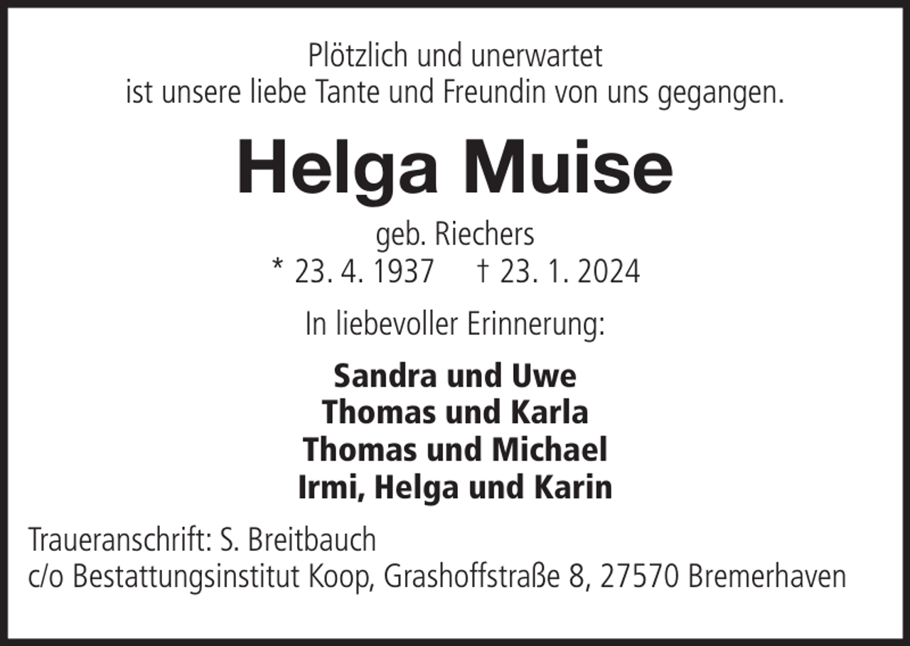 <p>Plötzlich und unerwartet<br />ist unsere liebe Tante und Freundin von uns gegangen.</p><p>Helga Muise<br />geb. Riechers<br />* 23. 4. 1937 † 23. 1. 2024<br />In liebevoller Erinnerung:<br />Sandra und Uwe<br />Thomas und Karla<br />Thomas und Michael<br />Irmi, Helga und Karin<br />Traueranschrift: S. Breitbauch<br />c/o Bestattungsinstitut Koop, Grashoffstraße 8, 27570 Bremerhaven</p>