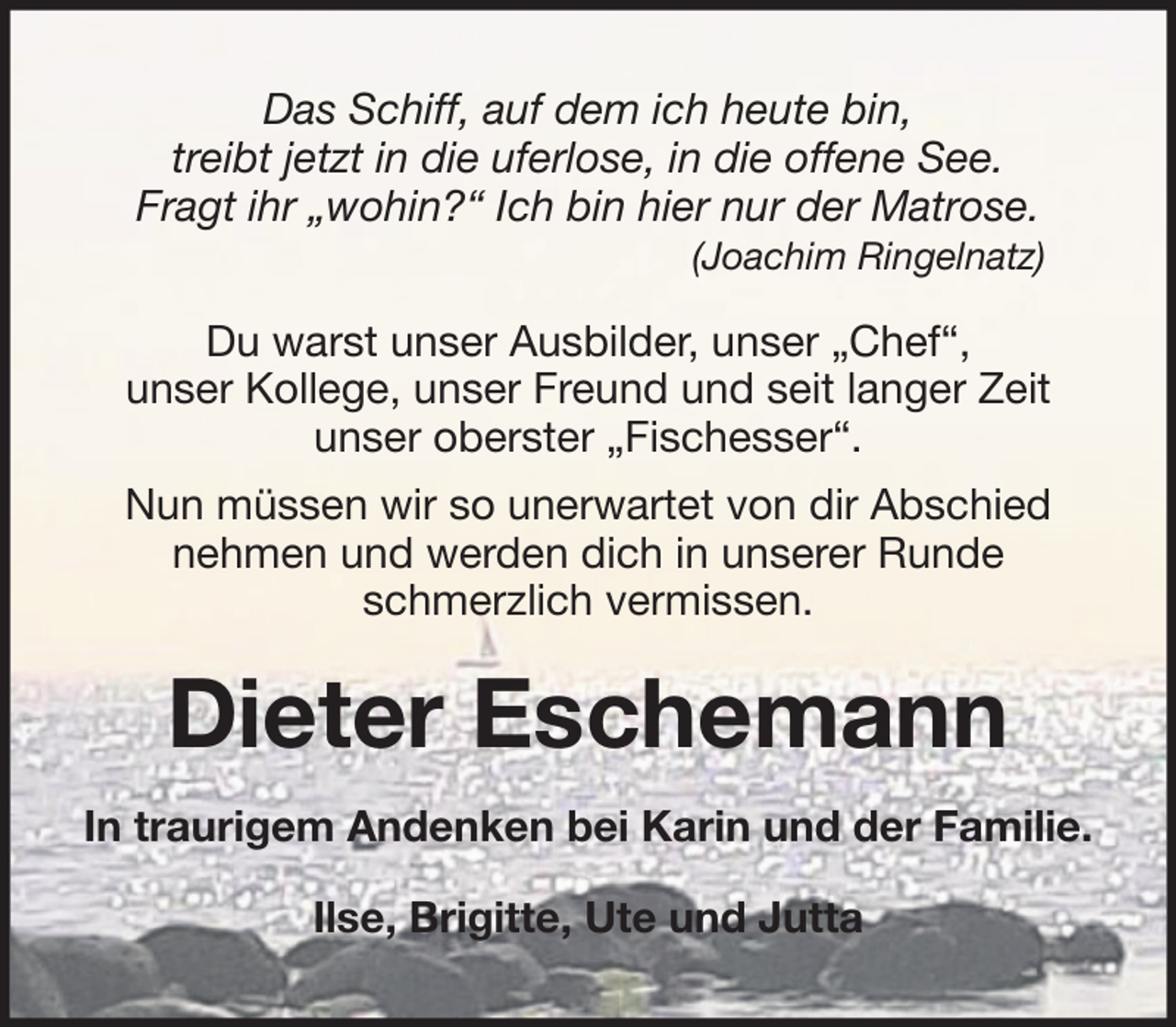 <p>Das Schiff, auf dem ich heute bin,<br />treibt jetzt in die uferlose, in die offene See.<br />Fragt ihr „wohin?“ Ich bin hier nur der Matrose.<br />(Joachim Ringelnatz)</p><p>Du warst unser Ausbilder, unser „Chef“,<br />unser Kollege, unser Freund und seit langer Zeit<br />unser oberster „Fischesser“.<br />Nun müssen wir so unerwartet von dir Abschied<br />nehmen und werden dich in unserer Runde<br />schmerzlich vermissen.</p><p>Dieter Eschemann<br />In traurigem Andenken bei Karin und der Familie.<br />Ilse, Brigitte, Ute und Jutta</p>