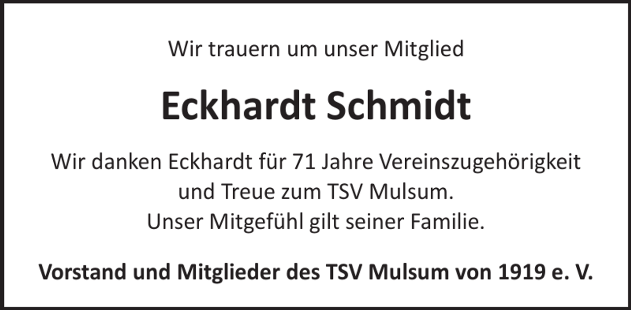 <p>Wir trauern um unser Mitglied</p><p>Eckhardt Schmidt<br />Wir danken Eckhardt für 71 Jahre Vereinszugehörigkeit<br />und Treue zum TSV Mulsum.<br />Unser Mitgefühl gilt seiner Familie.<br />Vorstand und Mitglieder des TSV Mulsum von 1919 e. V.</p>
