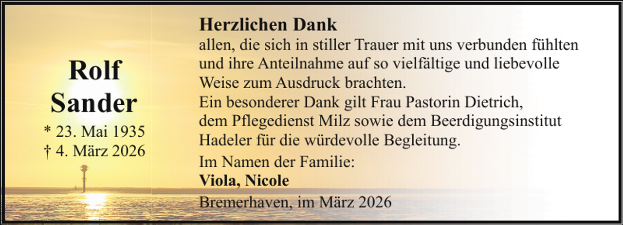 <p>Herzlichen Dank</p><p>Rolf<br />Sander</p><p>* 23. Mai 1935<br />† 4. März 2026</p><p>allen, die sich in stiller Trauer mit uns verbunden fühlten<br />und ihre Anteilnahme auf so vielfältige und liebevolle<br />Weise zum Ausdruck brachten.<br />Ein besonderer Dank gilt Frau Pastorin Dietrich,<br />dem Pflegedienst Milz sowie dem Beerdigungsinstitut<br />Hadeler für die würdevolle Begleitung.<br />Im Namen der Familie:<br />Viola, Nicole<br />Bremerhaven, im März 2026</p>