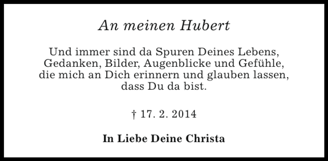 <p>An meinen Hubert<br />Und immer sind da Spuren Deines Lebens,<br />Gedanken, Bilder, Augenblicke und Gefühle,<br />die mich an Dich erinnern und glauben lassen,<br />dass Du da bist.<br />† 17. 2. 2014<br />In Liebe Deine Christa</p>