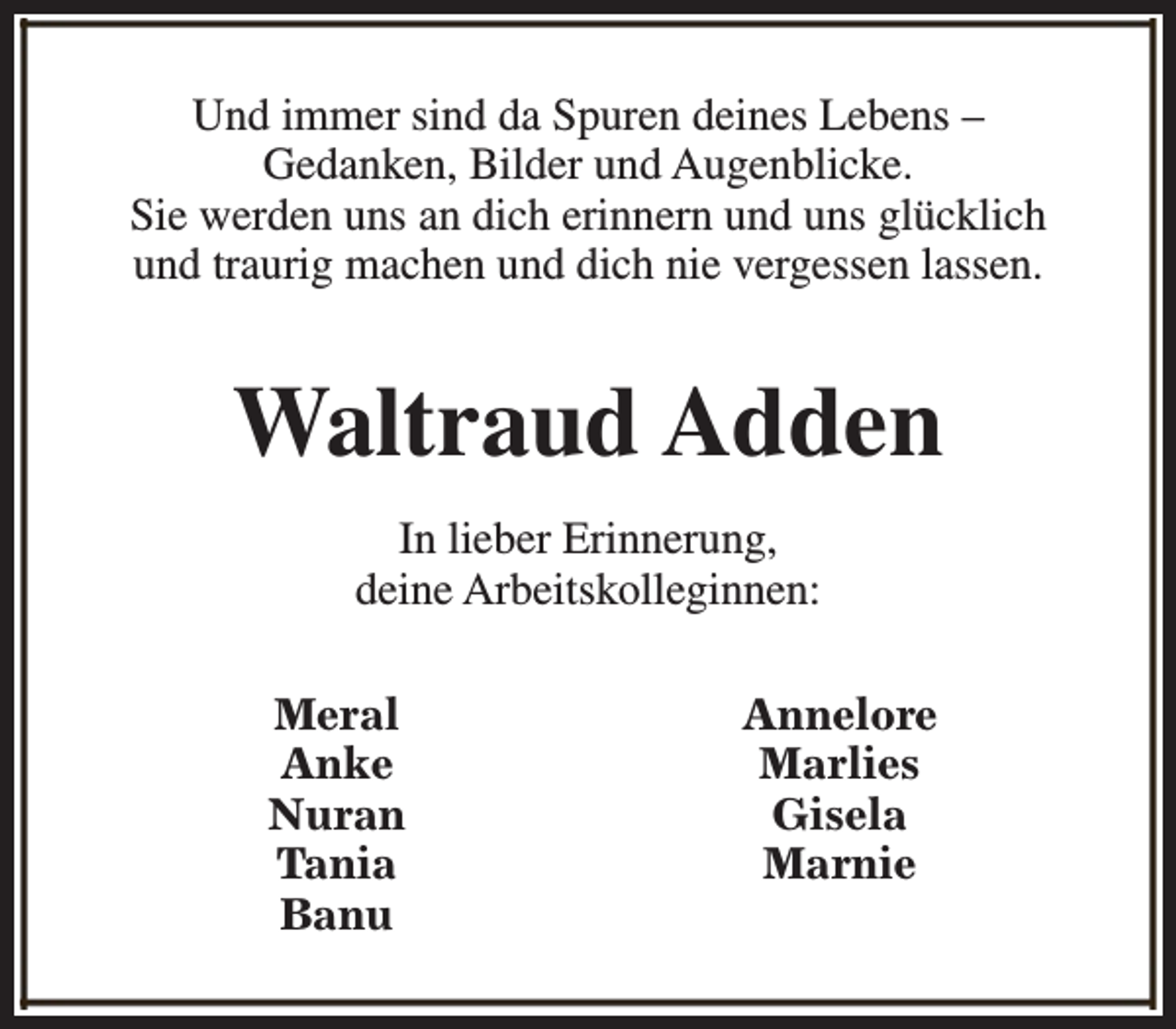 <p>Und immer sind da Spuren deines Lebens –<br />Gedanken, Bilder und Augenblicke.<br />Sie werden uns an dich erinnern und uns glücklich<br />und traurig machen und dich nie vergessen lassen.</p><p>Waltraud Adden<br />In lieber Erinnerung,<br />deine Arbeitskolleginnen:<br />Meral<br />Anke<br />Nuran<br />Tania<br />Banu</p><p>Annelore<br />Marlies<br />Gisela<br />Marnie</p>