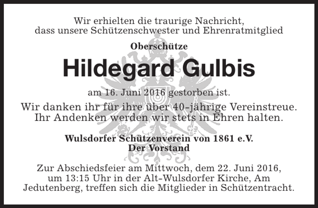 <p>Wir erhielten die traurige Nachricht,<br />dass unsere Schützenschwester und Ehrenratmitglied<br />Oberschütze</p><p>Hildegard Gulbis<br />am 16. Juni 2016 gestorben ist.</p><p>Wir danken ihr für ihre über 40-jährige Vereinstreue.<br />Ihr Andenken werden wir stets in Ehren halten.<br />Wulsdorfer Schützenverein von 1861 e.V.<br />Der Vorstand<br />Zur Abschiedsfeier am Mittwoch, dem 22. Juni 2016,<br />um 13:15 Uhr in der Alt-Wulsdorfer Kirche, Am<br />Jedutenberg, treffen sich die Mitglieder in Schützentracht.</p>