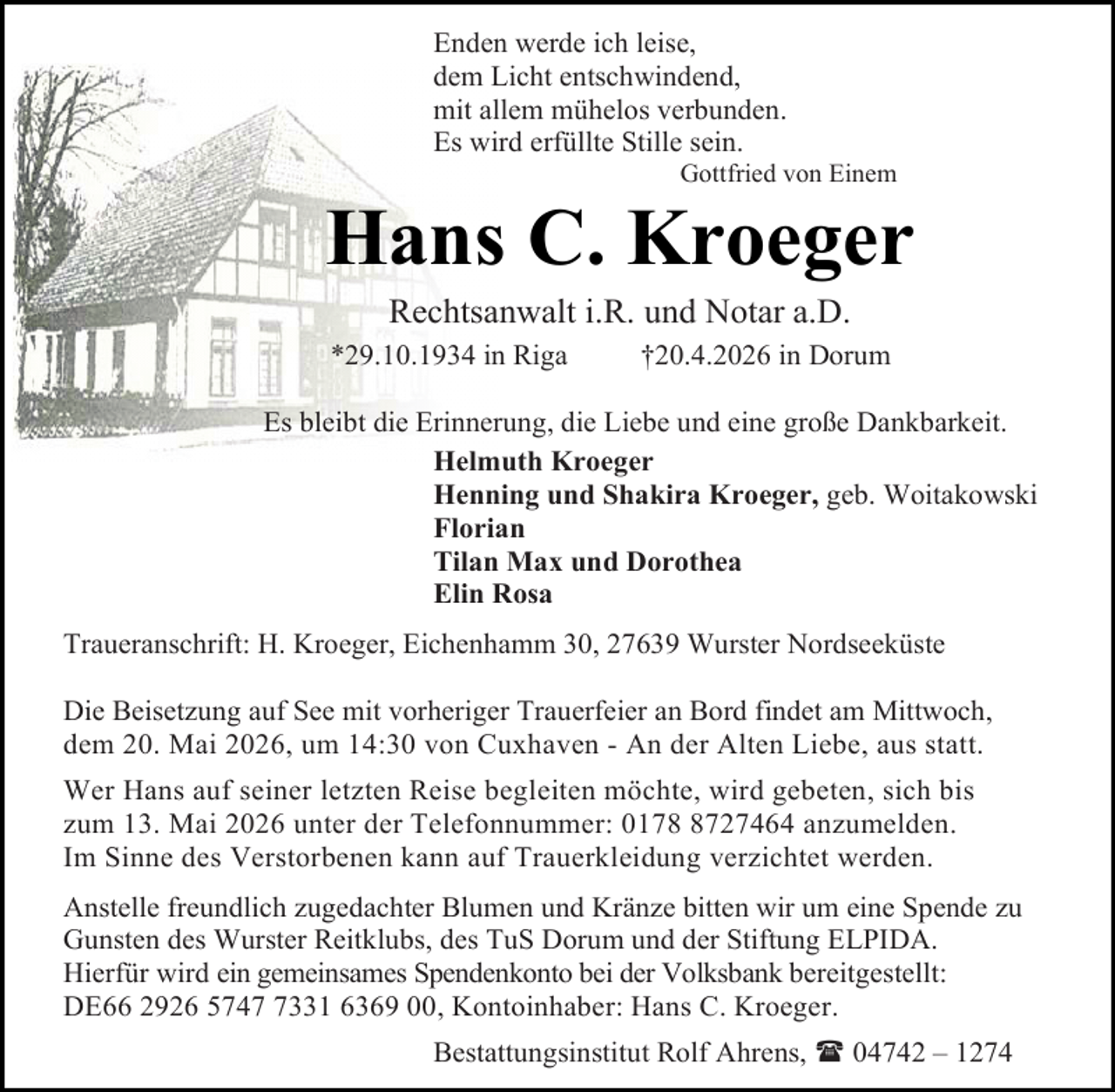 <p>Enden werde ich leise,<br />dem Licht entschwindend,<br />mit allem mühelos verbunden.<br />Es wird erfüllte Stille sein.</p><p>Gottfried von Einem</p><p>Hans C. Kroeger<br />Rechtsanwalt i.R. und Notar a.D.</p><p>*29.10.1934 in Riga</p><p>†20.4.2026 in Dorum</p><p>Es bleibt die Erinnerung, die Liebe und eine große Dankbarkeit.<br />Helmuth Kroeger<br />Henning und Shakira Kroeger, geb. Woitakowski<br />Florian<br />Tilan Max und Dorothea<br />Elin Rosa<br />Traueranschrift: H. Kroeger, Eichenhamm 30, 27639 Wurster Nordseeküste<br />Die Beisetzung auf See mit vorheriger Trauerfeier an Bord findet am Mittwoch,<br />dem 20. Mai 2026, um 14:30 von Cuxhaven - An der Alten Liebe, aus statt.<br />Wer Hans auf seiner letzten Reise begleiten möchte, wird gebeten, sich bis<br />zum 13. Mai 2026 unter der Telefonnummer: 017727464 anzumelden.<br />Im Sinne des Verstorbenen kann auf Trauerkleidung verzichtet werden.<br />Anstelle freundlich zugedachter Blumen und Kränze bitten wir um eine Spende zu<br />Gunsten des Wurster Reitklubs, des TuS Dorum und der Stiftung ELPIDA.<br />Hierfür wird ein gemeinsames Spendenkonto bei der Volksbank bereitgestellt:<br />DE66 2926 574331 6369 00, Kontoinhaber: Hans C. Kroeger.<br />Bestattungsinstitut Rolf Ahrens,  04742 – 1274</p>