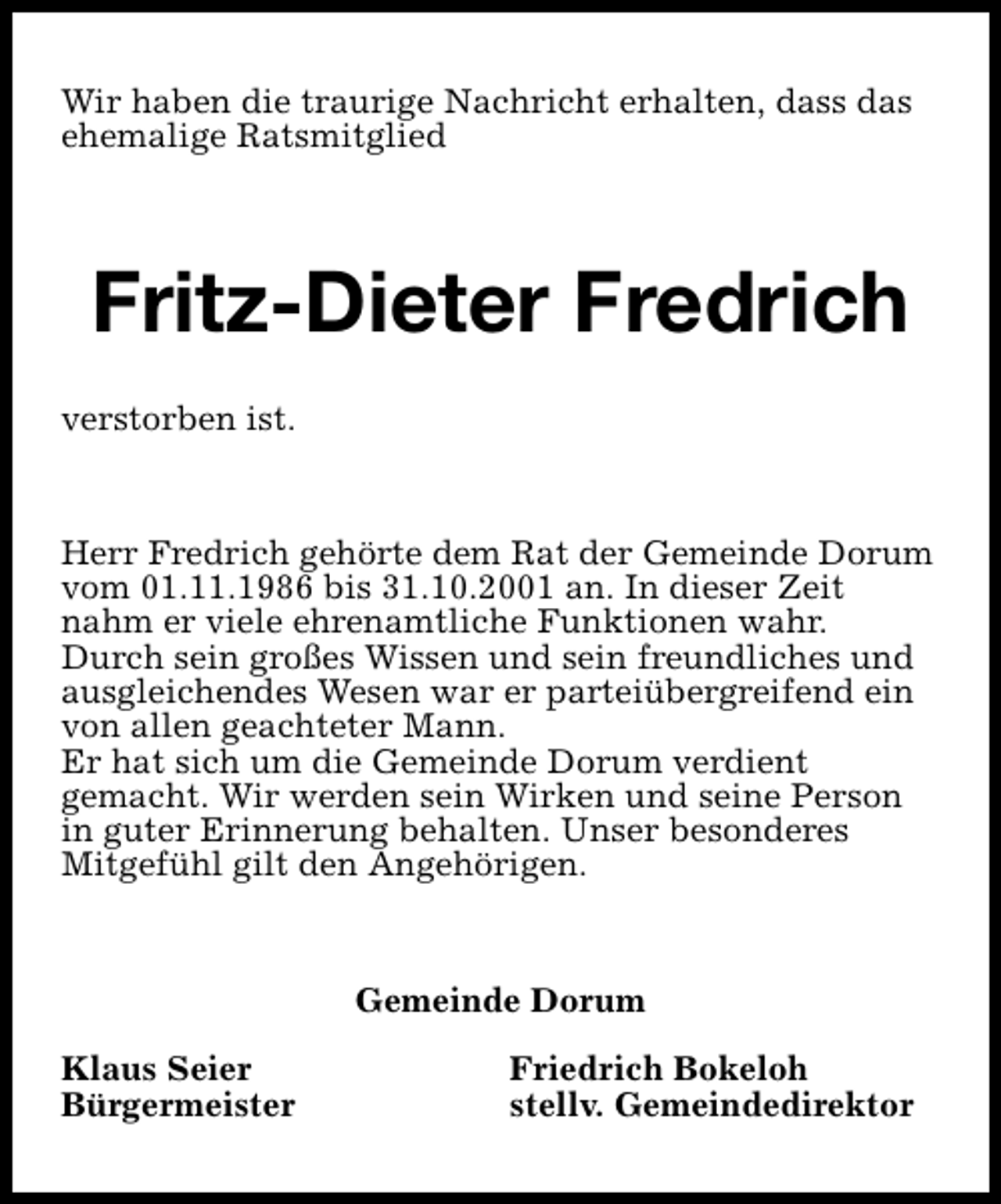 <p>Wir haben die traurige Nachricht erhalten, dass das<br />ehemalige Ratsmitglied</p><p>Fritz-Dieter Fredrich<br />verstorben ist.</p><p>Herr Fredrich gehörte dem Rat der Gemeinde Dorum<br />vom 01.11.1986 bis 31.10.2001 an. In dieser Zeit<br />nahm er viele ehrenamtliche Funktionen wahr.<br />Durch sein großes Wissen und sein freundliches und<br />ausgleichendes Wesen war er parteiübergreifend ein<br />von allen geachteter Mann.<br />Er hat sich um die Gemeinde Dorum verdient<br />gemacht. Wir werden sein Wirken und seine Person<br />in guter Erinnerung behalten. Unser besonderes<br />Mitgefühl gilt den Angehörigen.</p><p>Gemeinde Dorum<br />Klaus Seier<br />Bürgermeister</p><p>Friedrich Bokeloh<br />stellv. Gemeindedirektor</p>