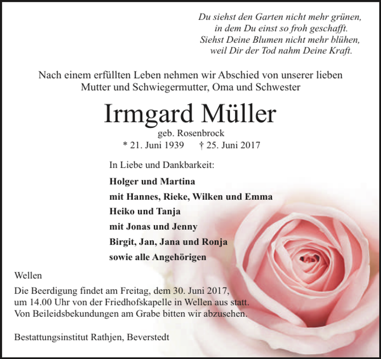 <p>Du siehst den Garten nicht mehr grünen,<br />in dem Du einst so froh geschafft.<br />Siehst Deine Blumen nicht mehr blühen,<br />weil Dir der Tod nahm Deine Kraft.</p><p>Nach einem erfüllten Leben nehmen wir Abschied von unserer lieben<br />Mutter und Schwiegermutter, Oma und Schwester</p><p>Irmgard Müller<br />geb. Rosenbrock<br />* 21. Juni 1939<br />† 25. Juni 2017</p><p>In Liebe und Dankbarkeit:<br />Holger und Martina<br />mit Hannes, Rieke, Wilken und Emma<br />Heiko und Tanja<br />mit Jonas und Jenny<br />Birgit, Jan, Jana und Ronja<br />sowie alle Angehörigen<br />Wellen<br />Die Beerdigung findet am Freitag, dem 30. Juni 2017,<br />um 14.00 Uhr von der Friedhofskapelle in Wellen aus statt.<br />Von Beileidsbekundungen am Grabe bitten wir abzusehen.<br />Bestattungsinstitut Rathjen, Beverstedt</p>